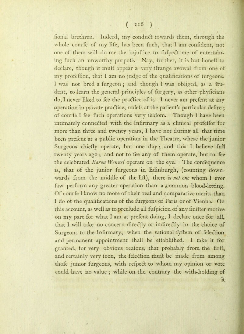 A ( 2 15 ) / fional brethren. Indeed, my conduct: towards them, through the whole courfe of my life, lias been fuch, that I am confident, not one of them will do me the injuftice to fufpeft me of entertain- ing fuch an unworthy purpofe. Nay, further, it is but honed to declare, though it muft appear a very flrange avowal from one of my profefTion, that I am no judge of the qualifications of burgeons. I was not bred a furgeon ; and though I was obliged, as a flu- dent, to learn the general principles of forgery, as other phyficians do, I never liked to fee the practice of it. I never am prefent at any operation in private practice, unlefs at the patient’s particular defire ; of courfe I fee fuch operations very feldom. Though I have been intimately connected with the Infirmary as a clinical profeffor for more than three and twenty years, I have not during all that time been prefent at a public operation in the Theatre, where the junior Surgeons chiefly operate, but one day ; and this I believe full twenty years ago ; and not to fee any of them operate, but to fee the celebrated Baron Wenzel operate on the eye. The confequence is, that of the junior burgeons in Edinburgh, (counting down- wards from the middle of the lift), there is not one whom I ever faw perform any greater operation than a .common blood-letting. Of courfe I know no more of their real and comparative merits than I do of the qualifications of the furgeons of Paris or of Vienna. On this account, as well as to preclude all fufpicion of any finifter motive on my part for what I am at prefent doing, I declare once for all, that I will take no concern direcftly or indireflly in the choice of Surgeons to the Infirmary, when the rational fyftem of feledtion and permanent appointment fhall be eftablifhed. I take it for granted, for very obvious reafons, that probably from the firft, and certainly very boon, the feleflion muft be made from among thofe junior furgeons, with refpedt to whom my opinion or vote could have no value ; while on the contrary the with-holding of it