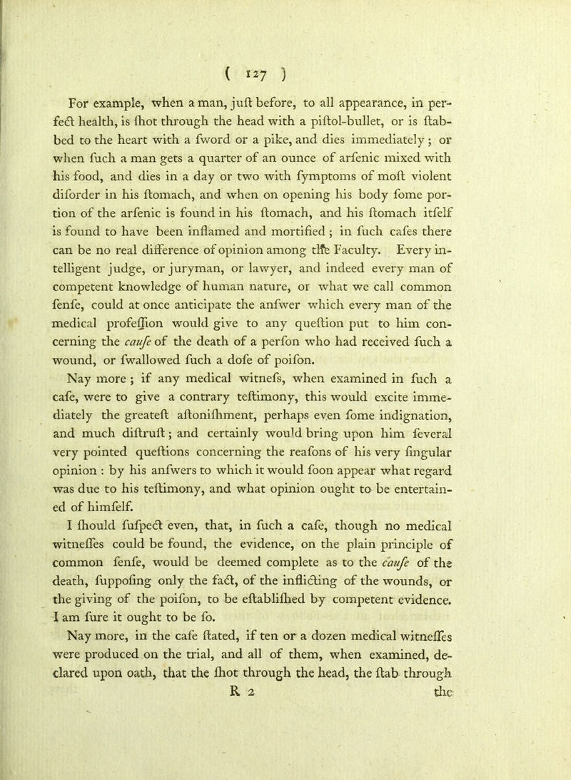 For example, when a man, juft before, to all appearance, in per- fect health, is {hot through the head with a piflol-bullet, or is (tab- bed to the heart with a fword or a pike, and dies immediately ; or when fuch a man gets a quarter of an ounce of arfenic mixed with his food, and dies in a day or two with fymptoms of mod violent diforder in his ftomach, and when on opening his body fome por- tion of the arfenic is found in his ftomach, and his ftomach itfelf is found to have been inflamed and mortified ; in fuch cafes there can be no real difference of opinion among tlfe Faculty. Every in- telligent judge, or juryman, or lawyer, and indeed every man of competent knowledge of human nature, or what we call common fenfe, could at once anticipate the anfwer which every man of the medical profeflion would give to any queftion put to him con- cerning the caufe of the death of a perfon who had received fuch a wound, or fwallowed fuch a dofe of poifon. Nay more ; if any medical witnefs, when examined in fuch a cafe, were to give a contrary teftimony, this would excite imme- diately the greateft aftonifhment, perhaps even fome indignation, and much diftruft; and certainly would bring upon him fevers! very pointed queftions concerning the reafons of his very Angular opinion : by his anfwers to which it would foon appear what regard was due to his teftimony, and what opinion ought to be entertain- ed of himfelf. I fhould fufpedt even, that, in fuch a cafe, though no medical witneffes could be found, the evidence, on the plain principle of common fenfe, would be deemed complete as to the caufe of the death, fuppoflng only the fadt, of the inflidting of the wounds, or the giving of the poifon, to be eftablifhed by competent evidence. I am fure it ought to be fo. Nay more, in the cafe ftated, if ten or a dozen medical witneffes were produced on the trial, and all of them, when examined, de- clared upon oath, that the (hot through the head, the flab through R 2 tlie