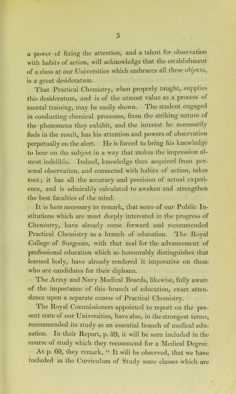 o a power of fixing the attention, and a talent for observation with habits of action, will acknowledge that the establishment of a class at our Universities which embraces all these objects, is a great desideratum. That Practical Chemistry, when properly taught, supplies this desideratum, and is of the utmost value as a process of mental training, may be easily shown. The student engaged in conducting chemical processes, from the striking nature of the phenomena they exhibit, and the interest he necessarily feels in the result, has his attention and powers of observation perpetually on the alert. He is forced to bring his knowledge to bear on the subject in a way that makes the impression al- most indelible. Indeed, knowledge thus acquired from per- sonal observation, and connected with habits of action, takes root; it has all the accuracy and precision of actual experi- ence, and is admirably calculated to awaken and strengthen the best faculties of the mind. It is here necessary to remark, that some of our Public In- stitutions which are most deeply interested in the progress of Chemistry, have already come forward and recommended Practical Chemistry as a branch of education. The Royal College of Surgeons, with that zeal for the advancement of professional education which so honourably distinguishes that learned body, have already rendered it imperative on those who are candidates for their diploma. The Army and Navy Medical Boards, likewise, fully aware of the importance of this branch of education, exact atten- dance upon a separate course of Practical Chemistry. The Royal Commissioners appointed to report on the pre- sent state of our Universities, have also, in the strongest terms, recommended its study as an essential branch of medical edu- cation. In their Report, p. 59, it will be seen included in the course of study which they recommend for a Medical Degree. At p. GO, they remark, “ It will be observed, that we have included in the Curriculum of Study some classes which are