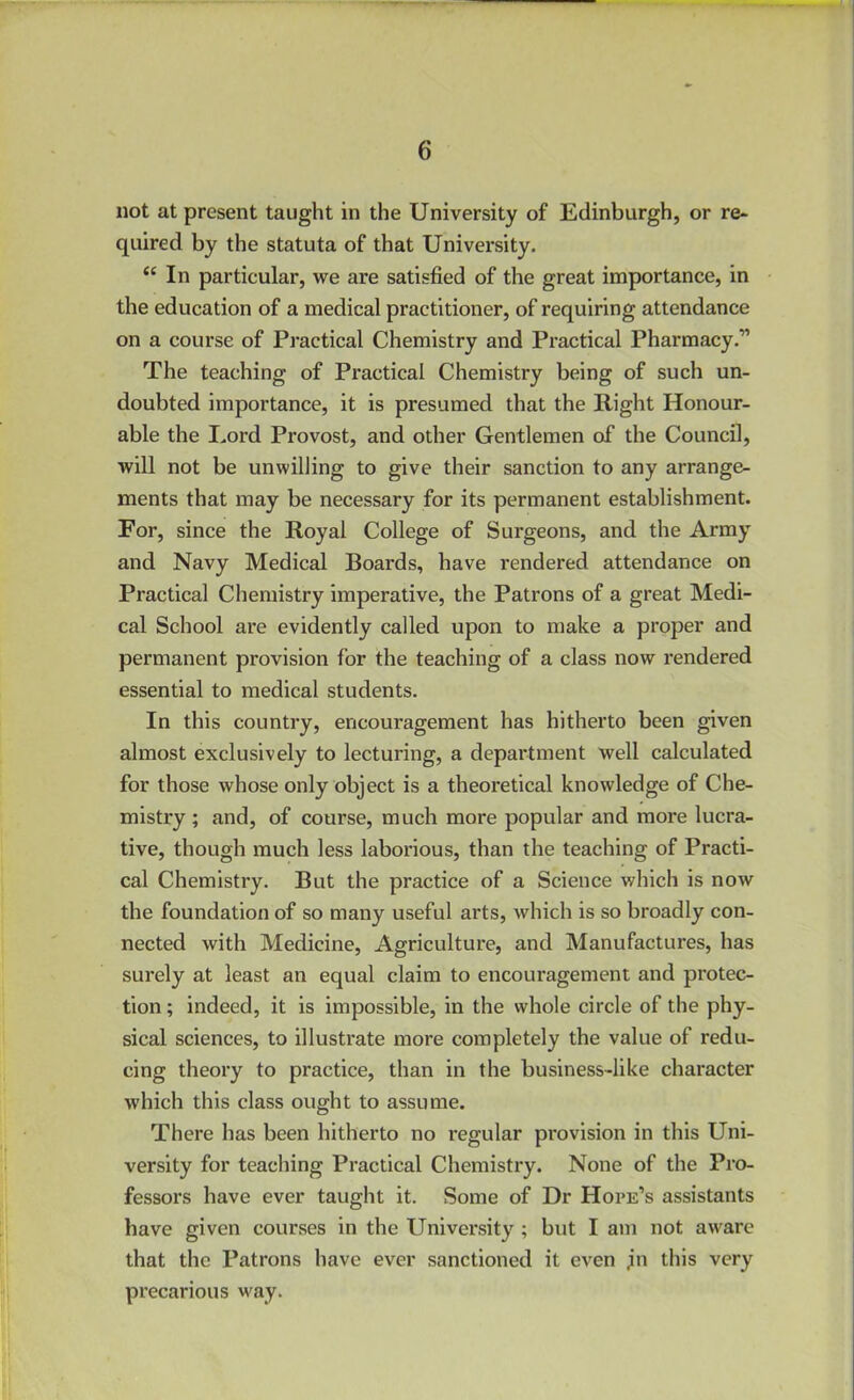 not at present taught in the University of Edinburgh, or re- quired by the statuta of that University. “ In particular, we are satisfied of the great importance, in the education of a medical practitioner, of requiring attendance on a course of Practical Chemistry and Practical Pharmacy.” The teaching of Practical Chemistry being of such un- doubted importance, it is presumed that the Right Honour- able the Lord Provost, and other Gentlemen of the Council, will not be unwilling to give their sanction to any arrange- ments that may be necessary for its permanent establishment. For, since the Royal College of Surgeons, and the Army and Navy Medical Boards, have rendered attendance on Practical Chemistry imperative, the Patrons of a great Medi- cal School are evidently called upon to make a proper and permanent provision for the teaching of a class now rendered essential to medical students. In this country, encouragement has hitherto been given almost exclusively to lecturing, a department well calculated for those whose only object is a theoretical knowledge of Che- mistry ; and, of course, much more popular and more lucra- tive, though much less laborious, than the teaching of Practi- cal Chemistry. But the practice of a Science which is now the foundation of so many useful arts, which is so broadly con- nected with Medicine, Agriculture, and Manufactures, has surely at least an equal claim to encouragement and protec- tion ; indeed, it is impossible, in the whole circle of the phy- sical sciences, to illustrate more completely the value of redu- cing theory to practice, than in the business-like character which this class ought to assume. There has been hitherto no regular provision in this Uni- versity for teaching Practical Chemistry. None of the Pro- fessors have ever taught it. Some of Dr Hope’s assistants have given courses in the University ; but I am not aware that the Patrons have ever sanctioned it even jn this very precarious way.