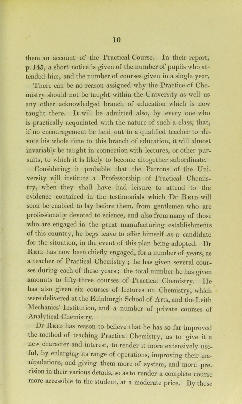 them an account of the Practical Course. In their report, p. 145, a short notice is given of the number of pupils who at- tended him, and the number of courses given in a single year. There can be no reason assigned why the Practice of Che- mistry should not be taught within the University as well as any other acknowledged branch of education which is now taught there. It will be admitted also, by every one who is practically acquainted with the nature of such a class, that, if no encouragement be held out to a qualified teacher to de- vote his whole time to this branch of education, it will almost invariably be taught in connection with lectures, or other pur- suits, to which it is likely to become altogether subordinate. Considering it probable that the Patrons of the Uni- versity will institute a Professorship of Practical Chemis- try, when they shall have had leisure to attend to the evidence contained in the testimonials which Dr Reid will soon be enabled to lay before them, from gentlemen who are professionally devoted to science, and also from many of those who are engaged in the great manufacturing establishments of this country, he begs leave to offer himself <as a candidate for the situation, in the event of this plan being adopted. Di- Reid has now been chiefly engaged, for a number of years, as a teacher of Practical Chemistry ; he has given several cour- ses during each of these years; the total number he has given amounts to fifty-three courses of Practical Chemistry. He has also given six courses of lectures on Chemistry, which were delivered at the Edinburgh School of Arts, and the Leith Mechanics’ Institution, and a number of private courses of Analytical Chemistry. Di Reid has reason to believe that he has so far improved the method of teaching Practical Chemistry, as to give it a new character and interest, to render it more extensively use- lul, by enlarging its range of operations, improving their ma- nipulations, and giving them more of system, and more pre- cision in their various details, so as to render a complete course more accessible to the student, at a moderate price. By these