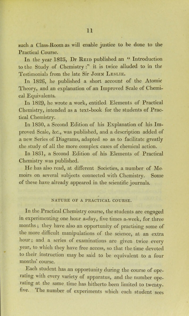 such a Class-Room as will enable justice to be done to the Practical Course. In the year 1825, Dr Reid published an “ Introduction to the Study of Chemistry it is twice alluded to in the Testimonials from the late Sir John Leslie. In 1826, he published a short account of the Atomic Theory, and an explanation of an Improved Scale of Chemi- cal Equivalents. In 1829, he Avrote a work, entitled Elements of Practical Chemistry, intended as a text-book for the students of Prac- tical Chemistry. In 1830, a Second Edition of his Explanation of his Im- proved Scale, &c., Avas published, and a description added of a new Series of Diagrams, adapted so as to facilitate greatly the study of all the more complex cases of chemical action. In 1831, a Second Edition of his Elements of Practical Chemistry Avas published. He has also read, at different Societies, a number of Me- moirs on several subjects connected with Chemistry. Some of these have already appeared in the scientific journals. nature of a practical course. In the Practical Chemistry course, the students are engaged in experimenting one hour a-day, five times a-Aveek, for three months; they have also an opportunity of practising some of the more difficult manipulations of the science, at an extra hour; and a series of examinations are given tAvice every year, to which they have free access, so that the time devoted to their instruction may be said to be equivalent to a four months’ course. Each student has an opportunity during the course of ope- rating Avith every variety of apparatus, and the number ope- lating at the same time has hitherto been limited to tAventy- five. 1 he number of experiments which each student sees