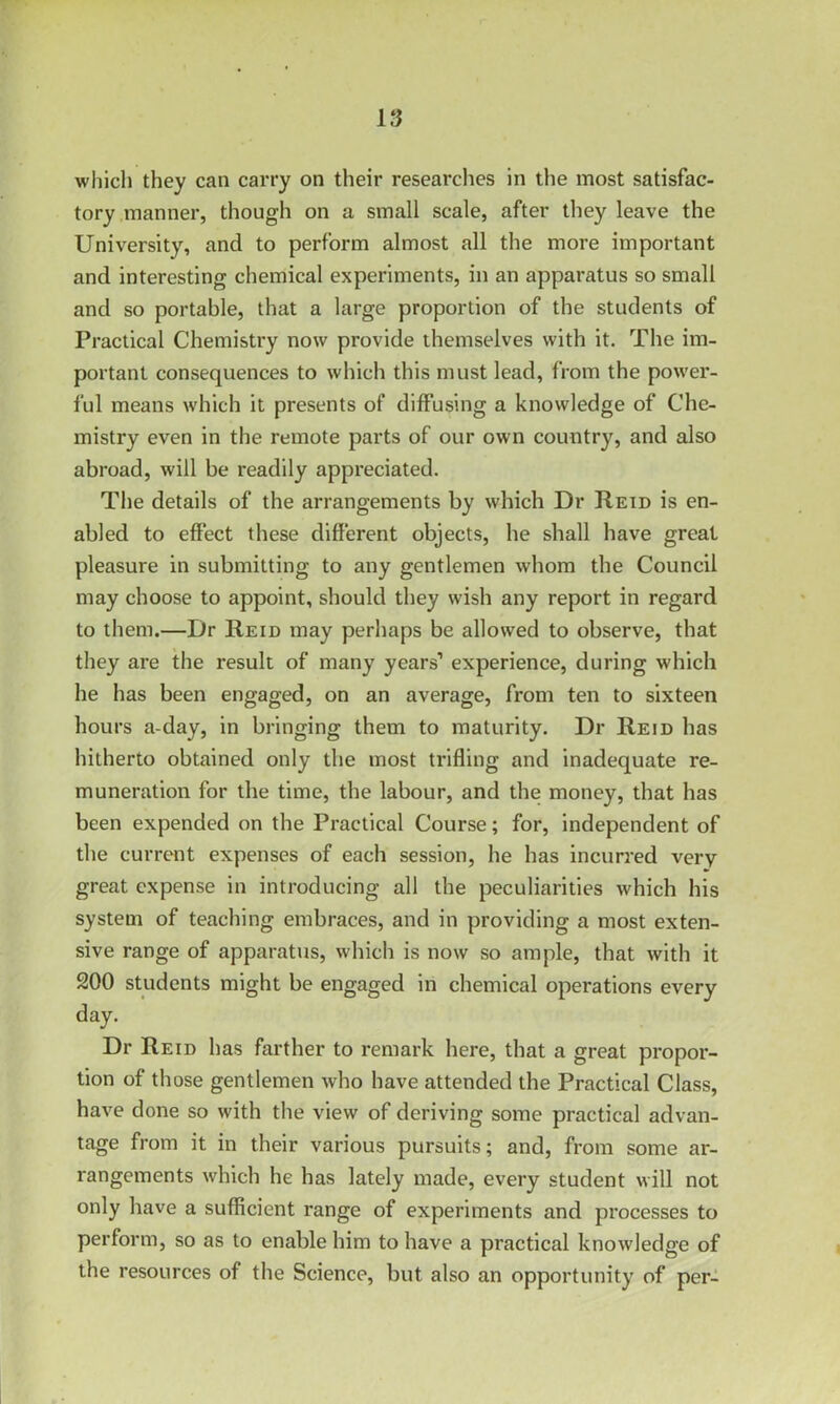 which they can carry on their researches in the most satisfac- tory manner, though on a small scale, after they leave the University, and to perform almost all the more important and interesting chemical experiments, in an apparatus so small and so portable, that a large proportion of the students of Practical Chemistry now provide themselves with it. The im- portant consequences to which this must lead, from the power- ful means which it presents of diffusing a knowledge of Che- mistry even in the remote parts of our own country, and also abroad, will be readily appreciated. The details of the arrangements by which Dr Reid is en- abled to effect these different objects, he shall have great pleasure in submitting to any gentlemen whom the Council may choose to appoint, should they wish any report in regard to them.—Dr Reid may perhaps be allowed to observe, that they are the result of many years’ experience, during which lie has been engaged, on an average, from ten to sixteen hours a-day, in bringing them to maturity. Dr Reid has hitherto obtained only the most trifling and inadequate re- muneration for the time, the labour, and the money, that has been expended on the Practical Course; for, independent of the current expenses of each session, he has incurred very great expense in introducing all the peculiarities which his system of teaching embraces, and in providing a most exten- sive range of apparatus, which is now so ample, that with it 200 students might be engaged in chemical operations every day. Dr Reid has farther to remark here, that a great propor- tion of those gentlemen who have attended the Practical Class, have done so with the view of deriving some practical advan- tage from it in their various pursuits; and, from some ar- rangements which he has lately made, every student will not only have a sufficient range of experiments and processes to perform, so as to enable him to have a practical knowledge of the resources of the Science, but also an opportunity of per-