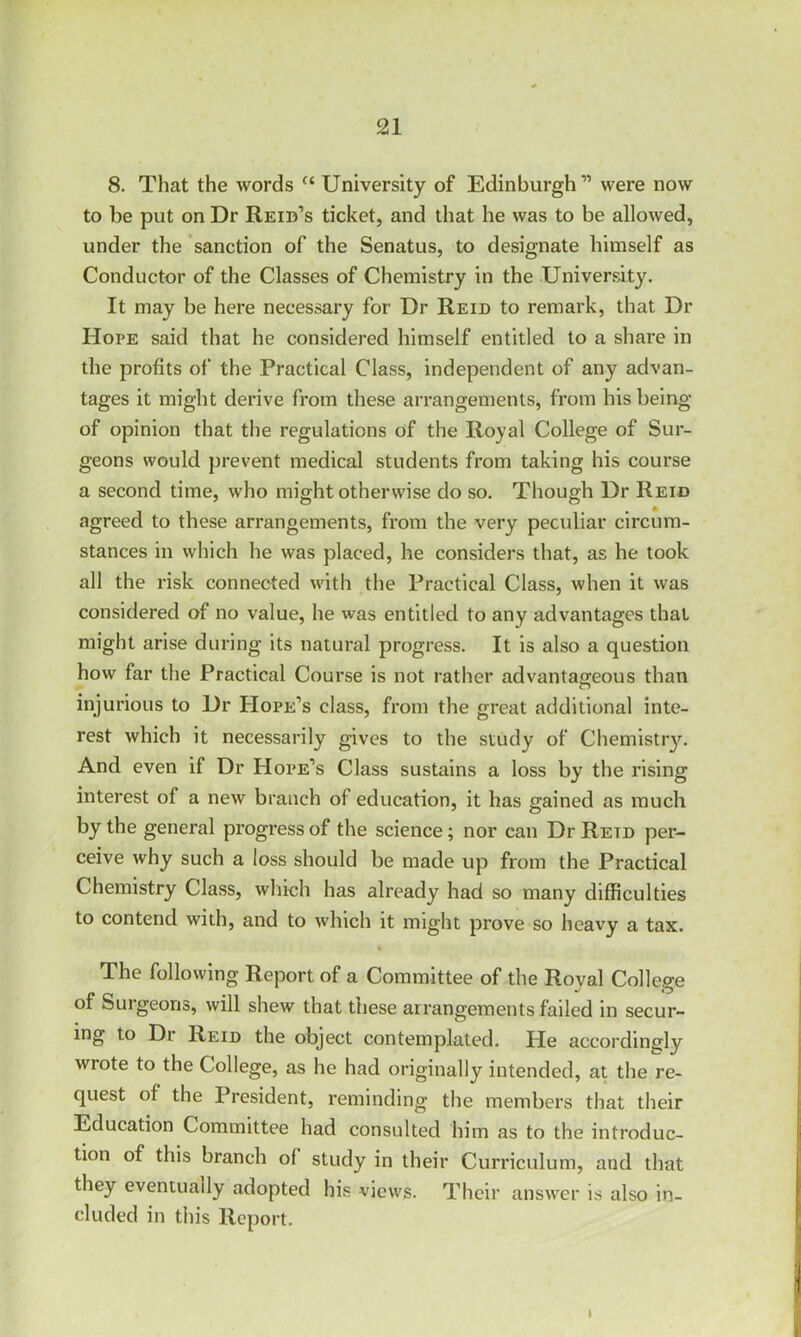 8. That the words c‘ University of Edinburgh11 were now to be put on Dr Reid’s ticket, and that he was to be allowed, under the sanction of the Senatus, to designate himself as Conductor of the Classes of Chemistry in the University. It may be here necessary for Dr Reid to remark, that Dr Hope said that he considered himself entitled to a share in the profits of the Practical Class, independent of any advan- tages it might derive from these arrangements, from his being of opinion that the regulations of the Royal College of Sur- geons would prevent medical students from taking his course a second time, who might otherwise do so. Though Dr Reid agreed to these arrangements, from the very peculiar circum- stances in which he was placed, he considers that, as he took all the risk connected with the Practical Class, when it was considered of no value, he was entitled to any advantages that might arise during its natural progress. It is also a question how far the Practical Course is not rather advantageous than injurious to Dr Hope’s class, from the great additional inte- rest which it necessarily gives to the study of Chemistry. And even if Dr Hope’s Class sustains a loss by the rising interest of a new branch of education, it has gained as much by the general progress of the science; nor can Dr Reid per- ceive why such a loss should be made up from the Practical Chemistry Class, which has already had so many difficulties to contend with, and to which it might prove so heavy a tax. ft The following Report of a Committee of the Royal College of Surgeons, will shew that these arrangements failed in secur- ing to Dr Reid the object contemplated. Pie accordingly wrote to the College, as he had originally intended, at the re- quest of the President, reminding the members that their Education Committee had consulted him as to the introduc- tion of this branch of study in their Curriculum, and that they eventually adopted his views. Their answer is also in- cluded in this Report. I
