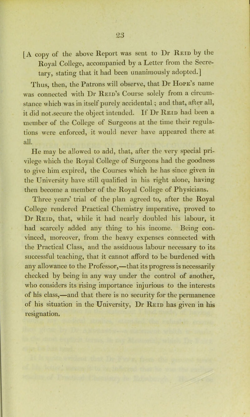 [ A copy of the above Report was sent to Dr Reid by the Royal College, accompanied by a Letter from the Secre- tary, stating that it had been unanimously adopted.] Thus, then, the Patrons will observe, that Dr Hope’s name was connected with Dr Reid’s Course solely from a circum- stance which was in itself purely accidental; and that, after all, it did not.secure the object intended. II Dr Reid had been a member of the College of Surgeons at the time their regula- tions were enforced, it would never have appeared there at all. He may be allowed to add, that, after the very special pri- vilege which the Royal College of Surgeons had the goodness to give him expired, the Courses which he has since given in the University have still qualified in his right alone, having then become a member of the Royal College of Physicians. Three years’ trial of the plan agreed to, after the Royal College rendered Practical Chemistry imperative, proved to Dr Reid, that, while it had nearly doubled his labour, it had scarcely added any thing to his income. Being con- vinced, moreover, from the heavy expenses connected with the Practical Class, and the assiduous labour necessary to its successful teaching, that it cannot afford to be burdened with any allowance to the Professor,—that its progress is necessarily checked by being in any way under the control of another, who considers its rising importance injurious to the interests of his class,—and that there is no security for the permanence of his situation in the University, Dr Reid has given in his resignation.