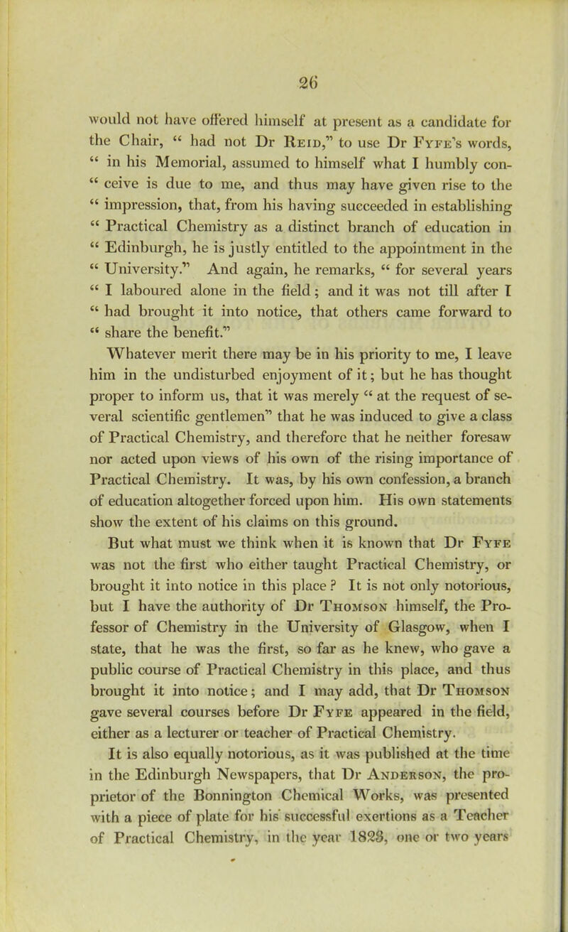 2() would not have offered himself at present as a candidate for the Chair, “ had not Dr Reid,” to use Dr Fyfe’s words, “ in his Memorial, assumed to himself what I humbly con- “ ceive is due to me, and thus may have given rise to the “ impression, that, from his having succeeded in establishing “ Practical Chemistry as a distinct branch of education in “ Edinburgh, he is justly entitled to the appointment in the “ University.” And again, he remarks, “ for several years “ I laboured alone in the field; and it was not till after I “ had brought it into notice, that others came forward to “ share the benefit.” Whatever merit there may be in his priority to me, I leave him in the undisturbed enjoyment of it; but he has thought proper to inform us, that it was merely “ at the request of se- veral scientific gentlemen” that he was induced to give a class of Practical Chemistry, and therefore that he neither foresaw nor acted upon views of his own of the rising importance of Practical Chemistry. It was, by his own confession, a branch of education altogether forced upon him. His own statements show the extent of his claims on this ground. But what must we think when it is known that Dr Fyfe was not the first who either taught Practical Chemistry, or brought it into notice in this place ? It is not only notorious, but I have the authority of Dr Thomson himself, the Pro- fessor of Chemistry in the University of Glasgow, when I state, that he was the first, so far as he knew, who gave a public course of Practical Chemistry in this place, and thus brought it into notice; and I may add, that Dr Thomson gave several courses before Dr Fyfe appeared in the field, either as a lecturer or teacher of Practical Chemistry. It is also equally notorious, as it was published at the time in the Edinburgh Newspapers, that Dr Anderson, the pro- prietor of the Bonnington Chemical Works, was presented with a piece of plate for his’ successful exertions as a Teacher of Practical Chemistry, in the year 1828, one or two years