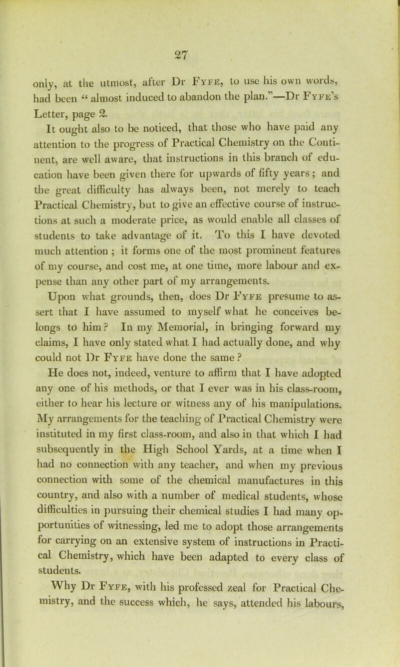 only, at the utmost, after Dr Fyfe, to use his own words, had been “ almost induced to abandon the plan.”—Dr Fyfe’s Letter, page It ought also to be noticed, that those who have paid any attention to the progress of Practical Chemistry on the Conti- nent, are well aware, that instructions in this branch of edu- cation have been given there for upwards of fifty years; and the great difficulty has always been, not merely to teach Practical Chemistry, but to give an effective course of instruc- tions at such a moderate price, as would enable all classes of students to take advantage of it. To this I have devoted much attention ; it forms one of the most prominent features of my course, and cost me, at one time, more labour and ex- pense than any other part of my arrangements. Upon what grounds, then, does Dr Fyfe presume to as- sert that I have assumed to myself what he conceives be- longs to him ? In my Memorial, in bringing forward my claims, I have only stated what I had actually done, and why could not Dr Fyfe have done the same ? He does not, indeed, venture to affirm that I have adopted any one of his methods, or that I ever was in his class-room, either to hear his lecture or witness any of his manipulations. My arrangements for the teaching of Practical Chemistry were instituted in my first class-room, and also in that which I had subsequently in the High School Yards, at a time when I had no connection with any teacher, and when my previous connection with some of the chemical manufactures in this country, and also with a number of medical students, whose difficulties in pursuing their chemical studies I had many op- portunities of witnessing, led me to adopt those arrangements for carrying on an extensive system of instructions in Practi- cal Chemistry, which have been adapted to every class of students. Why Dr Fyfe, with his professed zeal for Practical Che- mistry, and the success which, he says, attended his labours,