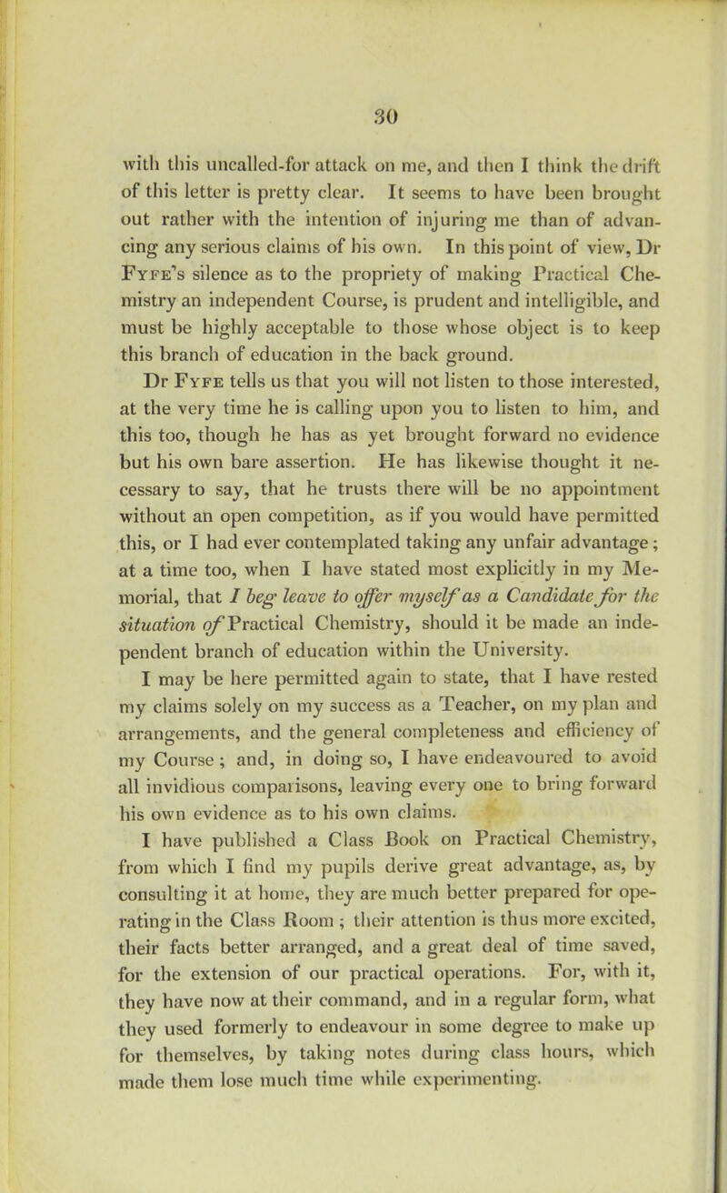 with this uncalled-for attack on me, and then I think the drift of this letter is pretty clear. It seems to have been brought out rather with the intention of injuring me than of advan- cing any serious claims of his own. In this point of view, Dr Fyee’s silence as to the propriety of making Practical Che- mistry an independent Course, is prudent and intelligible, and must be highly acceptable to those whose object is to keep this branch of education in the back ground. Dr Fyfe tells us that you will not listen to those interested, at the very time he is calling upon you to listen to him, and this too, though he has as yet brought forward no evidence but his own bare assertion. He has likewise thought it ne- cessary to say, that he trusts there will be no appointment without an open competition, as if you would have permitted this, or I had ever contemplated taking any unfair advantage; at a time too, when I have stated most explicitly in my Me- morial, that I beg leave to offer myself as a Candidate for the situation ^Practical Chemistry, should it be made an inde- pendent branch of education within the University. I may be here permitted again to state, that I have rested my claims solely on my success as a Teacher, on my plan and arrangements, and the general completeness and efficiency of my Course; and, in doing so, I have endeavoured to avoid all invidious comparisons, leaving every one to bring forward his own evidence as to his own claims. I have published a Class Book on Practical Chemistry, from which I find my pupils derive great advantage, as, by consulting it at home, they are much better prepared for ope- rating in the Class Room ; their attention is thus more excited, their facts better arranged, and a great deal of time saved, for the extension of our practical operations. For, with it, they have now at their command, and in a regular form, what they used formerly to endeavour in some degree to make up for themselves, by taking notes during class hours, which made them lose much time while experimenting.