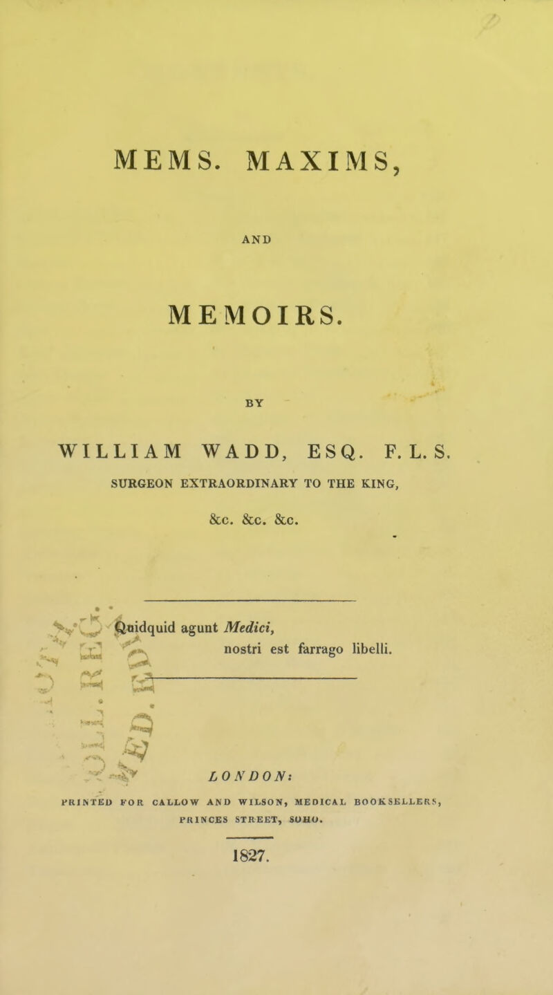 MEMS. MAXIMS, AND MEMOIRS. BY WILLIAM WADD, ESQ. F. L. S. SURGEON EXTRAORDINARY TO THE KING, &c. &c. &c. . >»y''^''Piiidquid agunt Medici, '%«s^ nostri est farrago libelii. LONDON: FRINTIilU FOR CALLOW AND WILSON, MEDICAL BOOKSKLLER^, PRINCES STREET, &UUO. 1827.