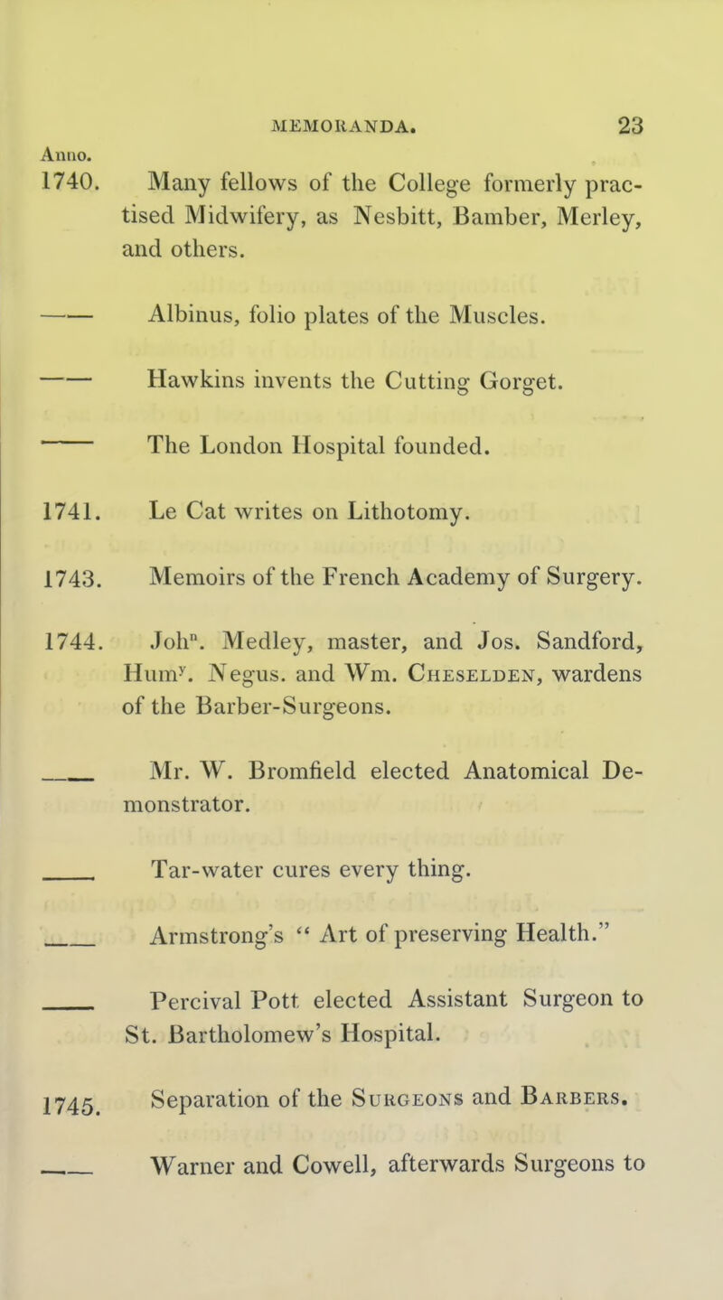 Anno. 1740. Many fellows of the College formerly prac- tised Midwifery, as Nesbitt, Bamber, Merley, and others. Albinus, folio plates of the Muscles. Hawkins invents the Cutting Gorget. The London Hospital founded. 1741. Le Cat writes on Lithotomy. 1743. Memoirs of the French Academy of Surgery. 1744. Joh. Medley, master, and Jos. Sandford, Hum''. Negus, and Wm. Cheselden, wardens of the Barber-Surgeons. Mr. W. Bromfield elected Anatomical De- monstrator. Tar-water cures every thing. Armstrong's  Art of preserving Health. Percival Pott elected Assistant Surgeon to St. Bartholomew's Hospital. 1745. Separation of the Surgeons and Barbers. Warner and Cowell, afterwards Surgeons to