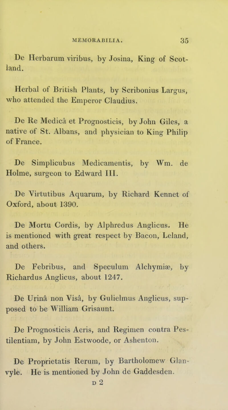 De Herbarum viribus, by Josina, King of Scot- land. Herbal of British Plants, by Scribonius Largus, who attended the Emperor Claudius. De Re Medica et Prognosticis, by John Giles, a native of St. Albans, and physician to King Philip of France. De Simplicubus Medicamentis, by Wm. de Holme, surgeon to Edward III. De Virtutibus Aquarum, by Richard Kennet of Oxford, about 1390. De Mortu Cordis, by Alphredus Anglicus. He is mentioned with great respect by Bacon, Leland, and others. De Febribus, and Speculum Alchymiae, by Richardus Anglicus, about 1247. De Urin^ non Visa, by Gulielmus Anglicus, sup- posed to be William Grisaunt. De Prognosticis Aeris, and Regimen contra Pes- tilentiam, by John Estwoode, or Ashenton. De Proprietatis Rerum, by Bartholomew Glan- vyle. He is mentioned by John de Gaddesden. D 2