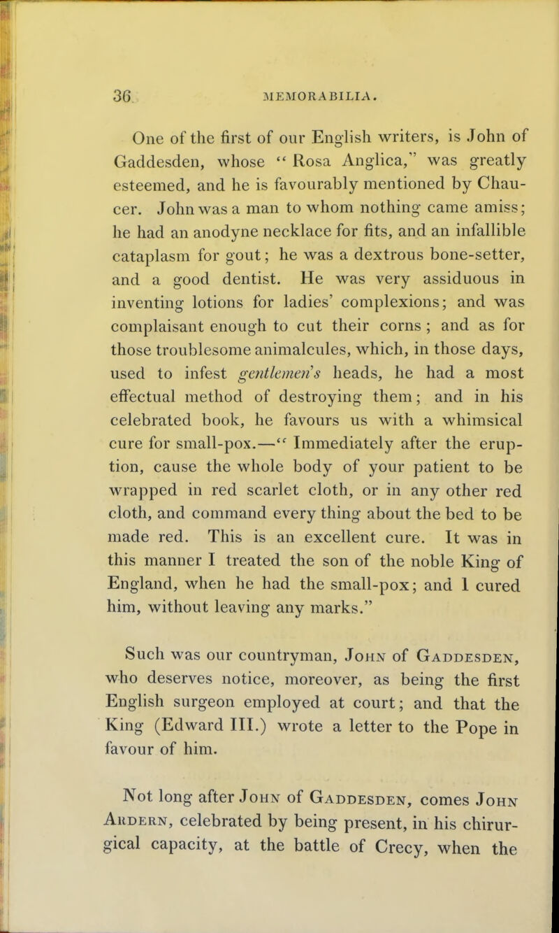 One of the first of our English writers, is John of Gaddesden, whose  Rosa Anglica/' was greatly esteemed, and he is favourably mentioned by Chau- cer. John was a man to whom nothing came amiss; he had an anodyne necklace for fits, and an infallible cataplasm for gout; he was a dextrous bone-setter, and a good dentist. He was very assiduous in inventing lotions for ladies' complexions; and was complaisant enough to cut their corns ; and as for those troublesome animalcules, which, in those days, used to infest gaitlemens heads, he had a most effectual method of destroying them; and in his celebrated book, he favours us with a whimsical cure for small-pox.—Immediately after the erup- tion, cause the whole body of your patient to be wrapped in red scarlet cloth, or in any other red cloth, and command every thing about the bed to be made red. This is an excellent cure. It was in this manner I treated the son of the noble King of England, when he had the small-pox; and 1 cured him, without leaving any marks. Such was our countryman, John of Gaddesden, who deserves notice, moreover, as being the first English surgeon employed at court; and that the King (Edward III.) wrote a letter to the Pope in favour of him. Not long after John of Gaddesden, comes John Ardern, celebrated by being present, in his chirur- gical capacity, at the battle of Crecy, when the