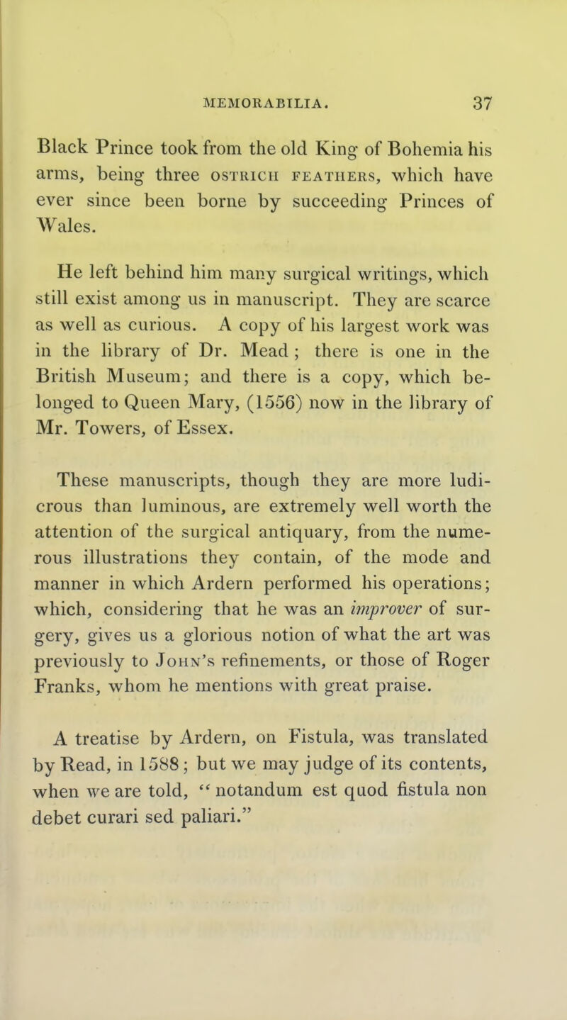 Black Prince took from the old King of Bohemia his arms, being three ostuich feathers, which have ever since been borne by succeeding Princes of Wales. He left behind him many surgical writings, which still exist among us in manuscript. They are scarce as well as curious. A copy of his largest work was in the library of Dr. Mead ; there is one in the British Museum; and there is a copy, which be- longed to Queen Mary, (1556) now in the library of Mr. Towers, of Essex. These manuscripts, though they are more ludi- crous than luminous, are extremely well worth the attention of the surgical antiquary, from the nume- rous illustrations they contain, of the mode and manner in which Ardern performed his operations; which, considering that he was an improver^ of sur- gery, gives us a glorious notion of what the art was previously to John's refinements, or those of Roger Franks, whom he mentions with great praise. A treatise by Ardern, on Fistula, was translated by Read, in 1588; but we may judge of its contents, when we are told,  notandum est quod fistula non debet curari sed paliari.