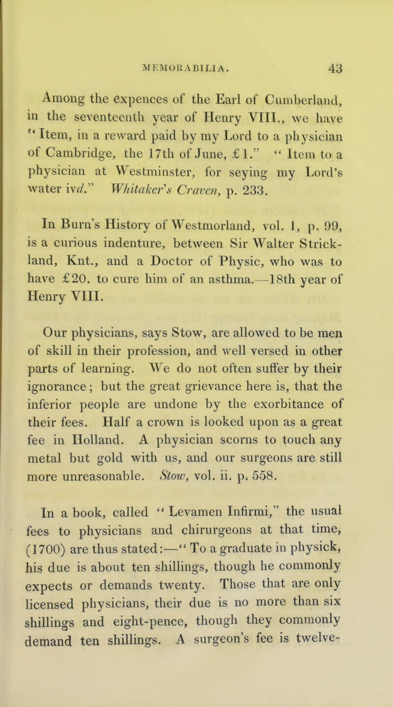 Among the expences of the Earl of Cumberland, in the seventeenth year of Henry VIII., we have  Item, in a reward paid by my Lord to a physician of Cambridge, the 17th of June, £ 1.  Item to a physician at Westminster, for seying- my Lord's water iv^/. Whitaker's Craven, p. 233. In Burn's History of Westmorland, vol. 1, p. 99, is a curious indenture, between Sir Walter Strick- land, Knt., and a Doctor of Physic, who was to have £20. to cure him of an asthma.—18th year of Henry VIII. Our physicians, says Stow, are allowed to be men of skill in their profession, and well versed in other parts of learning. We do not often suffer by their ignorance; but the great grievance here is, that the inferior people are undone by the exorbitance of their fees. Half a crown is looked upon as a great fee in Holland. A physician scorns to touch any metal but gold with us, and our surgeons are still more unreasonable. Stoiv, vol. ii. p. 558. In a book, called Levamen Infirmi, the usual fees to physicians and chirurgeons at that time, (1700) are thus stated:— To a graduate in physick, his due is about ten shillings, though he commonly expects or demands twenty. Those that are only licensed physicians, their due is no more than six shillings and eight-pence, though they commonly demand ten shillings. A surgeon's fee is twelve-