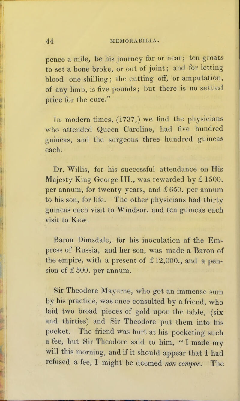 pence a mile, be his journey far or near; ten groats to set a bone broke, or out of joint; and for letting blood one shilling; the cutting off, or amputation, of any limb, is five pounds; but there is no settled price for the cure. In modern times, (1737,) we find the physicians who attended Queen Caroline, had five hundred guineas, and the surgeons three hundred guineas each. Dr. Willis, for his successful attendance on His Majesty King George III., was rewarded by £ 1500. per annum, for twenty years, and £ 650. per annum to his son, for life. The other physicians had thirty guineas each visit to Windsor, and ten guineas each visit to Kew. Baron Dimsdale, for his inoculation of the Em- press of Russia, and her son, was made a Baron of the empire, with a present of £ 12,000., and a pen- sion of £ 500. per annum. Sir Theodore Mayerne, who got an immense sum by his practice, was once consulted by a friend, who laid two broad pieces of gold upon the table, (six and thirties) and Sir Theodore put them into his pocket. The friend was hurt at his pocketing such a fee, but Sir Theodore said to him, I made my will this morning, and if it should appear that I had refused a fee, I might be deemed 7ion compos. The