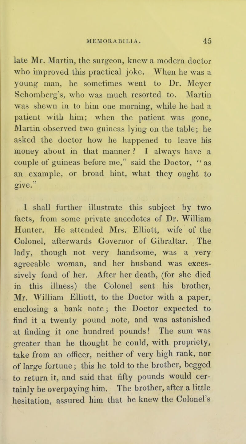 late Mr. Martin, the surgeon, knew a modern doctor who improved this practical joke. When he was a young man, he sometimes went to Dr. Meyer Schomberg's, who was much resorted to. Martin was shewn in to him one morning, while he had a patient with him; when the patient was gone, Martin observed two guineas lying on the table; he asked the doctor how he happened to leave his money about in that manner ? I always have a couple of guineas before me, said the Doctor,  as an example, or broad hint, what they ought to give. I shall further illustrate this subject by two facts, from some private anecdotes of Dr. William Hunter. He attended Mrs. Elliott, wife of the Colonel, afterwards Governor of Gibraltar. The lady, though not very handsome, was a very agreeable woman, and her husband was exces- sively fond of her. After her death, (for she died in this illness) the Colonel sent his brother, Mr. A¥illiam Elliott, to the Doctor with a paper, eaclosing a bank note; the Doctor expected to find it a twenty pound note, and was astonished at finding it one hundred pounds! The sum was greater than he thought he could, with propriety, take from an officer, neither of very high rank, nor of large fortune; this he told to the brother, begged to return it, and said that fifty pounds would cer- tainly be overpaying him. The brother, after a little hesitation, assured him that he knew the Colonel's