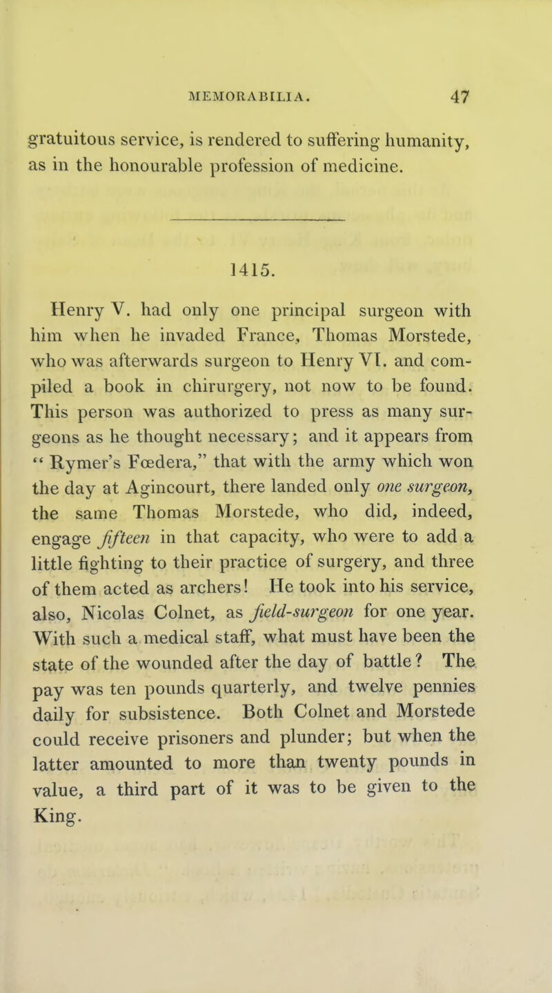 gratuitous service, is rendered to suffering humanity, as in the honourable profession of medicine. 1415. Henry V. had only one principal surgeon with him when he invaded France, Thomas Morstede, who was afterwards surgeon to Henry VT. and com- piled a book in chirurgery, not now to be found. This person was authorized to press as many sur- geons as he thought necessary; and it appears from  Rymer's Foedera, that with the army which won the day at Agincourt, there landed only one surgeon, the same Thomas Morstede, who did, indeed, engage Jifteeri in that capacity, who were to add a little fighting to their practice of surgery, and three of them acted as archers! He took into his service, also, Nicolas Colnet, as field-surgeon for one year. With such a medical staff, what must have been the state of the wounded after the day of battle ? The pay was ten pounds quarterly, and twelve pennies daily for subsistence. Both Colnet and Morstede could receive prisoners and plunder; but when the latter amounted to more than twenty pounds in value, a third part of it was to be given to the King.