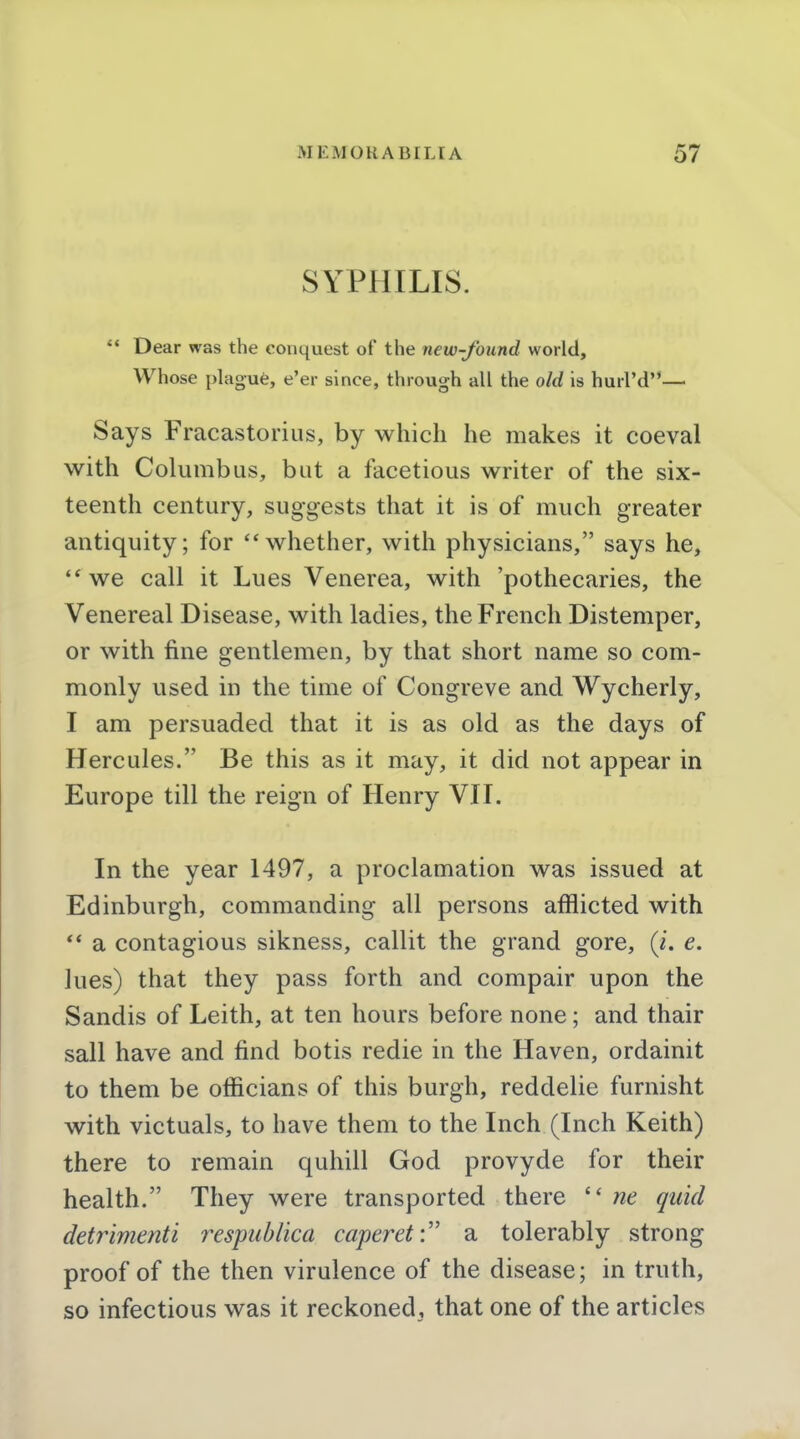 SYPPIILIS.  Dear was the conquest of the new-found world. Whose plague, e'er since, through all the old is hurl'd— Says Fracastorius, by which he makes it coeval with Columbus, but a facetious writer of the six- teenth century, suggests that it is of much greater antiquity; for whether, with physicians, says he, •*we call it Lues Venerea, with 'pothecaries, the Venereal Disease, with ladies, the French Distemper, or with fine gentlemen, by that short name so com- monly used in the time of Congreve and Wycherly, I am persuaded that it is as old as the days of Hercules. Be this as it may, it did not appear in Europe till the reign of Henry VII. In the year 1497, a proclamation was issued at Edinburgh, commanding all persons afflicted with ** a contagious sikness, callit the grand gore, (i. e. lues) that they pass forth and compair upon the Sandis of Leith, at ten hours before none; and thair sail have and find botis redie in the Haven, ordainit to them be officians of this burgh, reddelie furnisht with victuals, to have them to the Inch (Inch Keith) there to remain quhill God provyde for their health. They were transported there  ne quid detrimenti respublica caperet:'' a tolerably strong proof of the then virulence of the disease; in truth, so infectious was it reckoned, that one of the articles