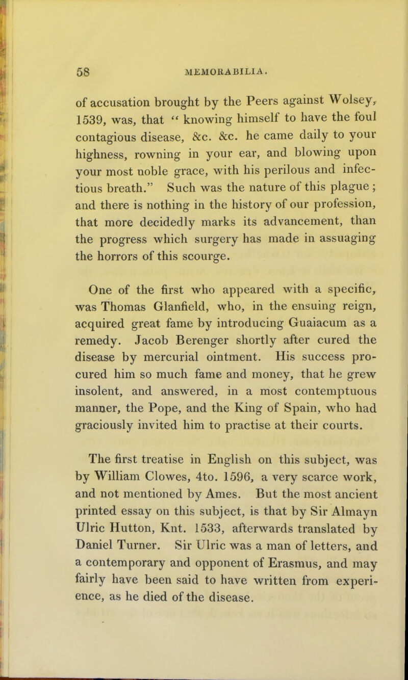 of accusation brought by the Peers against Wolsey, 1539, was, that knowing himself to have the foul contagious disease, &c. &c. he came daily to your highness, rowning in your ear, and blowing upon your most noble grace, with his perilous and infec- tious breath. Such was the nature of this plague ; and there is nothing in the history of our profession, that more decidedly marks its advancement, than the progress which surgery has made in assuaging the horrors of this scourge. One of the first who appeared with a specific, was Thomas Glanfield, who, in the ensuing reign, acquired great fame by introducing Guaiacum as a remedy. Jacob Berenger shortly after cured the disease by mercurial ointment. His success pro- cured him so much fame and money, that he grew insolent, and answered, in a most contemptuous manner, the Pope, and the King of Spain, who had graciously invited him to practise at their courts. The first treatise in English on this subject, was by William Clowes, 4to. 1596, a very scarce work, and not mentioned by Ames. But the most ancient printed essay on this subject, is that by Sir Almayn Ulric Hutton, Knt. 1533, afterwards translated by Daniel Turner. Sir Ulric was a man of letters, and a contemporary and opponent of Erasmus, and may fairly have been said to have written from experi- ence, as he died of the disease.