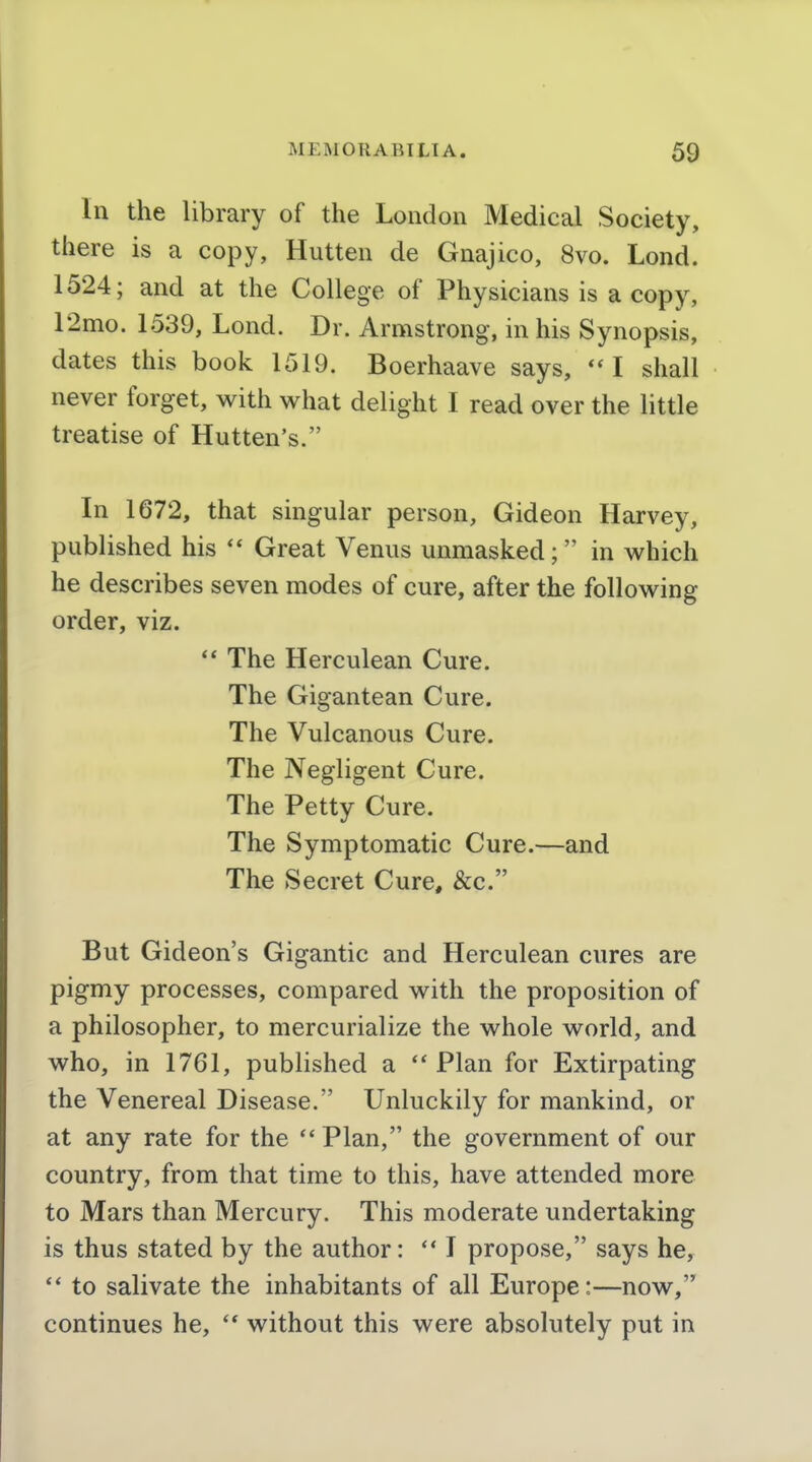 In the library of the London Medical Society, there is a copy, Hutten de Gnajico, 8vo. Lond. 1524; and at the College of Physicians is a copy, 12mo. 1539, Lond. Dr. Armstrong, in his Synopsis, dates this book 1519. Boerhaave says, I shall never forget, with what delight I read over the little treatise of Hutten's. In 1672, that singular person, Gideon Harvey, published his Great Venus unmasked; in which he describes seven modes of cure, after the following order, viz. ** The Herculean Cure. The Gigantean Cure. The Vulcanous Cure. The Negligent Cure. The Petty Cure. The Symptomatic Cure.—and The Secret Cure, &c. But Gideon's Gigantic and Herculean cures are pigmy processes, compared with the proposition of a philosopher, to mercurialize the whole world, and who, in 1761, published a  Plan for Extirpating the Venereal Disease. Unluckily for mankind, or at any rate for the  Plan, the government of our country, from that time to this, have attended more to Mars than Mercury. This moderate undertaking is thus stated by the author:  I propose, says he, '* to salivate the inhabitants of all Europe:—now, continues he, without this were absolutely put in