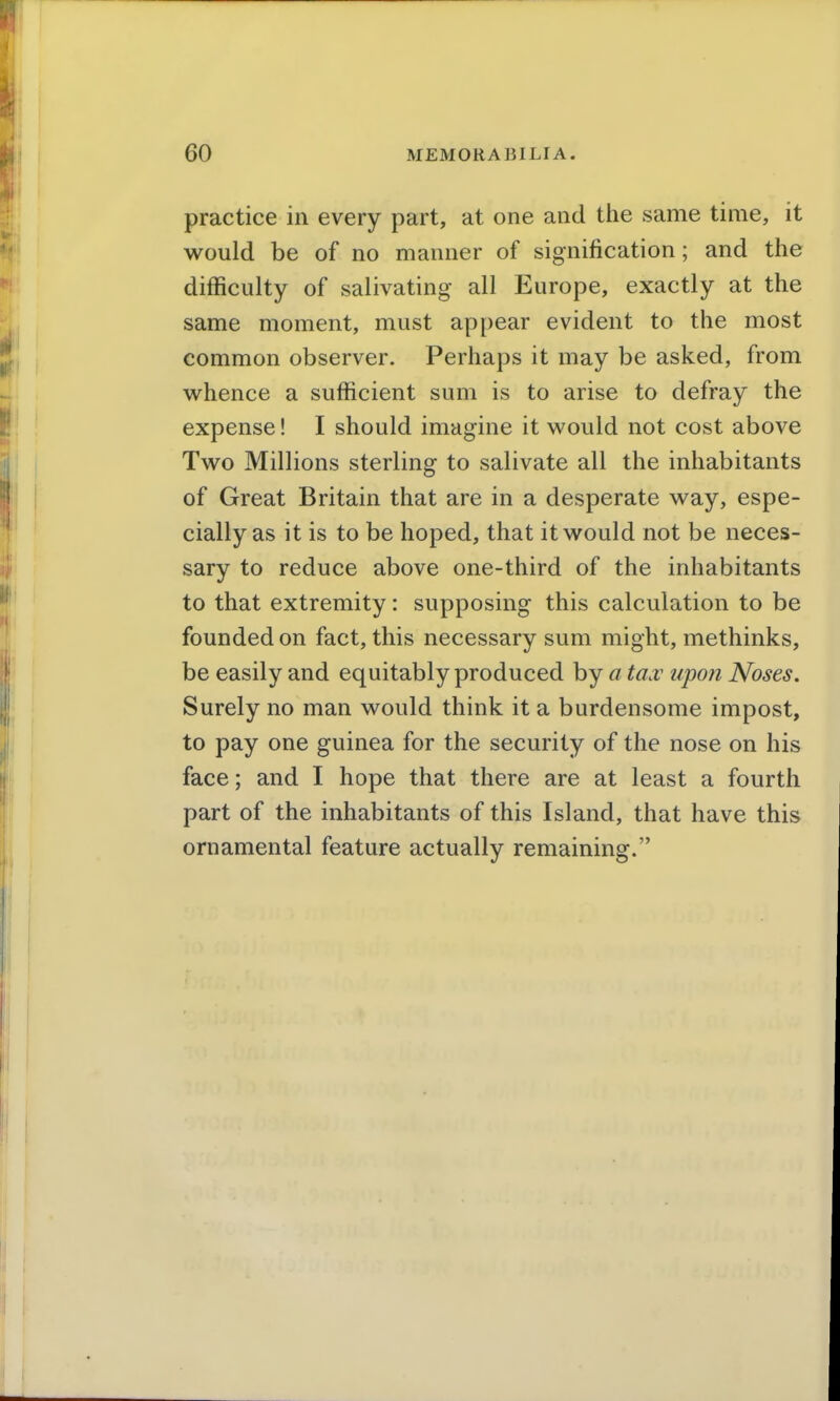 practice in every part, at one and the same time, it would be of no manner of signification; and the difficulty of salivating all Europe, exactly at the same moment, must appear evident to the most common observer. Perhaps it may be asked, from whence a sufficient sum is to arise to defray the expense! I should imagine it would not cost above Two Millions sterling to salivate all the inhabitants of Great Britain that are in a desperate way, espe- cially as it is to be hoped, that it would not be neces- sary to reduce above one-third of the inhabitants to that extremity: supposing this calculation to be founded on fact, this necessary sum might, methinks, be easily and equitably produced by a tax upon Noses. Surely no man would think it a burdensome impost, to pay one guinea for the security of the nose on his face; and I hope that there are at least a fourth part of the inhabitants of this Island, that have this ornamental feature actually remaining.