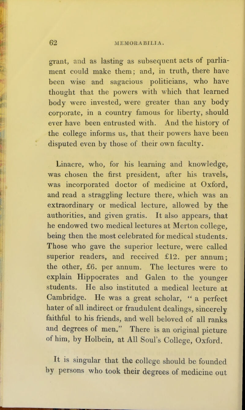 grant, and as lasting as subsequent acts of parlia- ment could make them; and, in truth, there have been wise and sagacious politicians, who have thought that the powers with which that learned body were invested, were greater than any body corporate, in a country famous for liberty, should ever have been entrusted with. And the history of the college informs us, that their powers have been disputed even by those of their own faculty. Linacre, who, for his learning and knowledge, was chosen the first president, after his travels, was incorporated doctor of medicine at Oxford, and read a straggling lecture there, which was an extraordinary or medical lecture, allowed by the authorities, and given gratis. It also appears, that he endowed two medical lectures at Merton college, being then the most celebrated for medical students. Those who gave the superior lecture, were called superior readers, and received £12. per annum; the other, £6. per annum. The lectures were to explain Hippocrates and Galen to the younger students. He also instituted a medical lecture at Cambridge. He was a great scholar, a perfect hater of all indirect or fraudulent dealings, sincerely faithful to his friends, and well beloved of all ranks and degrees of men. There is an original picture of him, by Holbein, at All Soul's College, Oxford. It is singular that the college should be founded by persons who took their degrees of medicine out