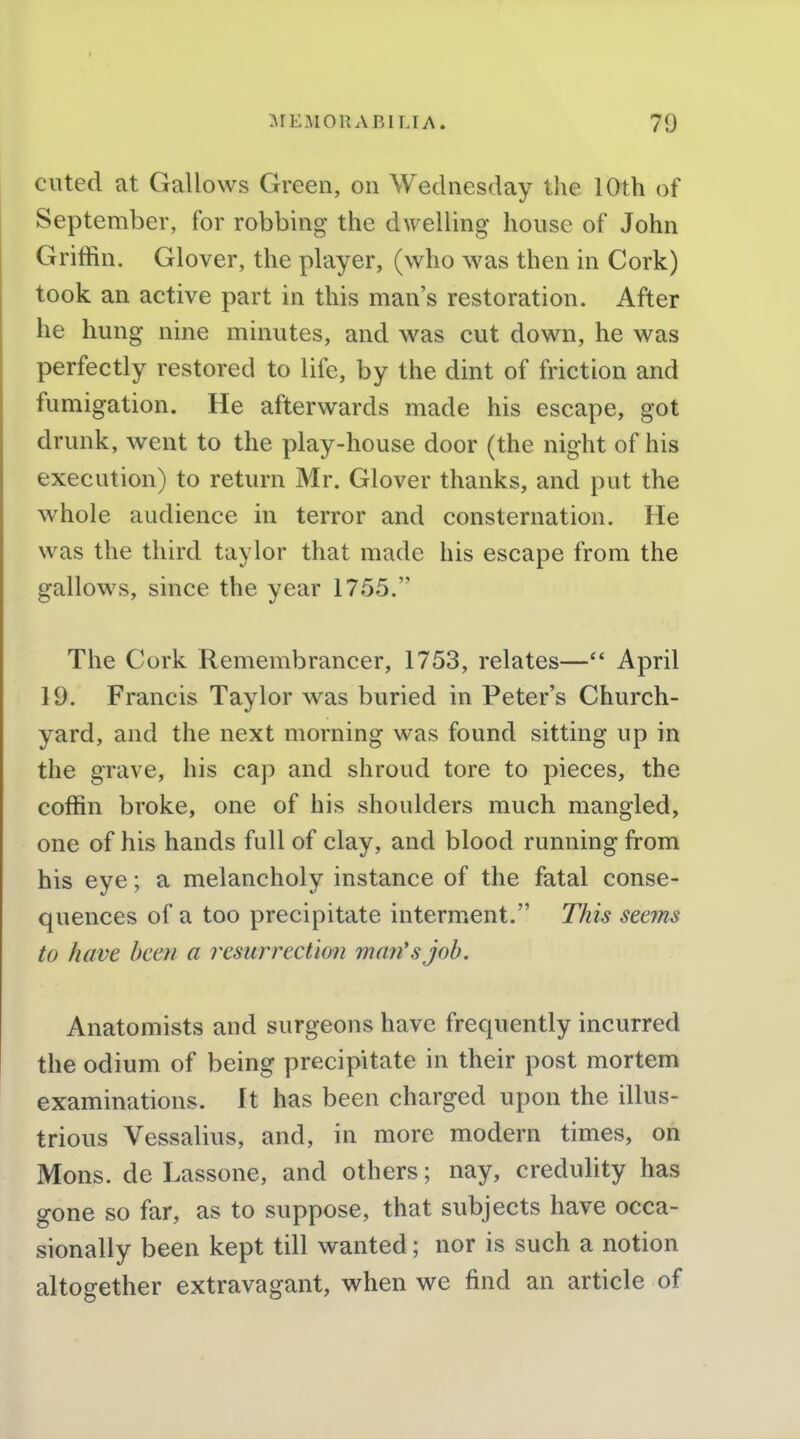 cuted at Gallows Green, on Wednesday the 10th of September, for robbing the dwelling house of John Griffin. Glover, the player, (who was then in Cork) took an active part in this man's restoration. After he hung nine minutes, and was cut down, he was perfectly restored to life, by the dint of friction and fumigation. He afterwards made his escape, got drunk, went to the play-house door (the night of his execution) to return Mr. Glover thanks, and put the whole audience in terror and consternation. He was the third taylor that made his escape from the gallows, since the year 1755. The Cork Remembrancer, 1753, relates— April 19. Francis Taylor was buried in Peter's Church- yard, and the next morning was found sitting up in the grave, his cap and shroud tore to pieces, the coffin broke, one of his shoulders much mangled, one of his hands full of clay, and blood running from his eye; a melancholy instance of the fatal conse- quences of a too precipitate interm.ent. This seems to have been a resurrection man's job. Anatomists and surgeons have frequently incurred the odium of being precipitate in their post mortem examinations. It has been charged upon the illus- trious Vessalius, and, in more modern times, on Mons. de Lassone, and others; nay, credulity has gone so far, as to suppose, that subjects have occa- sionally been kept till wanted; nor is such a notion altogether extravagant, when we find an article of