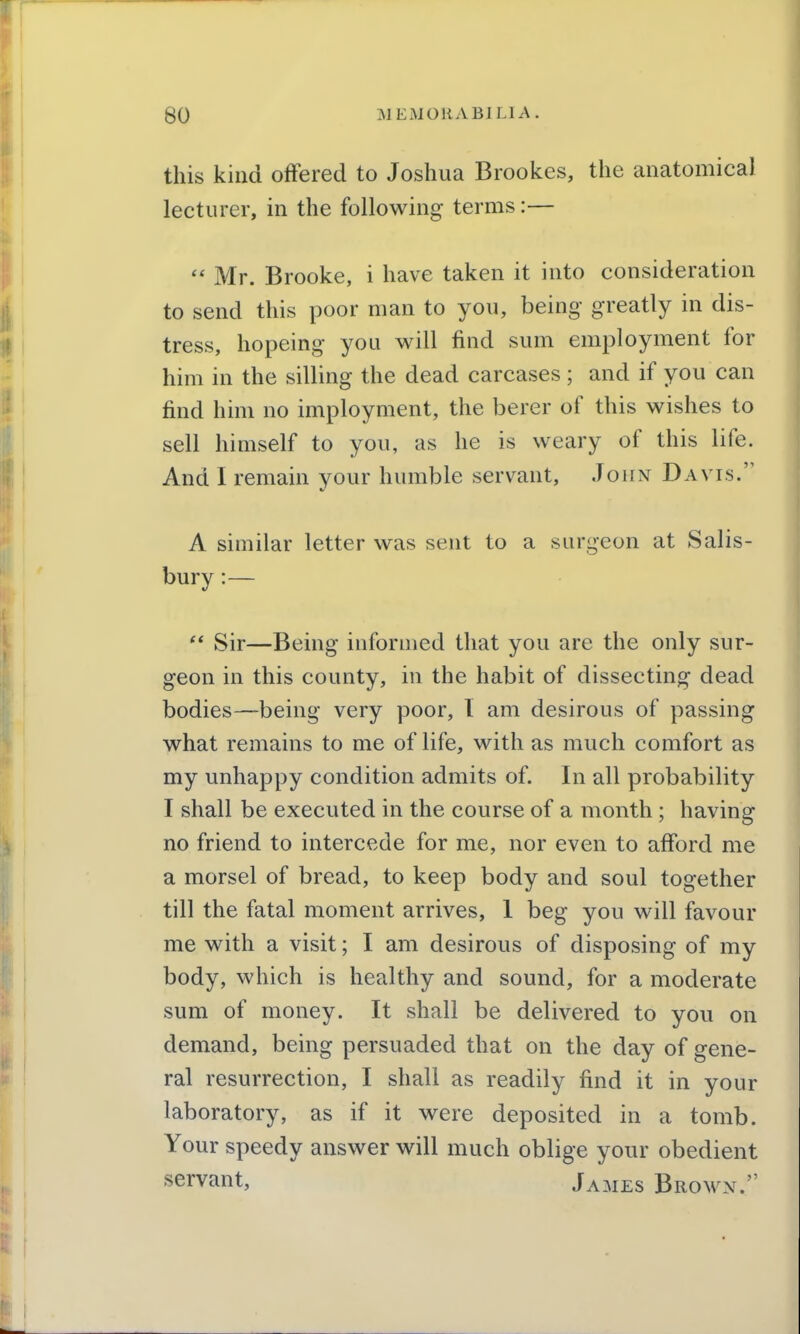 this kind offered to Joshua Brookes, the anatomical lecturer, in the following terms:—  Mr. Brooke, i have taken it into consideration to send this poor man to you, being greatly in dis- tress, hopeing you will find sum employment for him in the silling the dead carcases ; and if you can find him no imployment, the berer of this wishes to sell himself to you, as he is weary of this life. And I remain your humble servant, John Davis. A similar letter was sent to a surgeon at Salis- bury :—  Sir—Being informed that you are the only sur- geon in this county, in the habit of dissecting dead bodies—being very poor, 1 am desirous of passing what remains to me of life, with as much comfort as my unhappy condition admits of. In all probability I shall be executed in the course of a month ; having no friend to intercede for me, nor even to afford me a morsel of bread, to keep body and soul together till the fatal moment arrives, 1 beg you will favour me with a visit; I am desirous of disposing of my body, which is healthy and sound, for a moderate sum of money. It shall be delivered to you on demand, being persuaded that on the day of gene- ral resurrection, I shall as readily find it in your laboratory, as if it were deposited in a tomb. Your speedy answer will much oblige your obedient servant, James Brown.