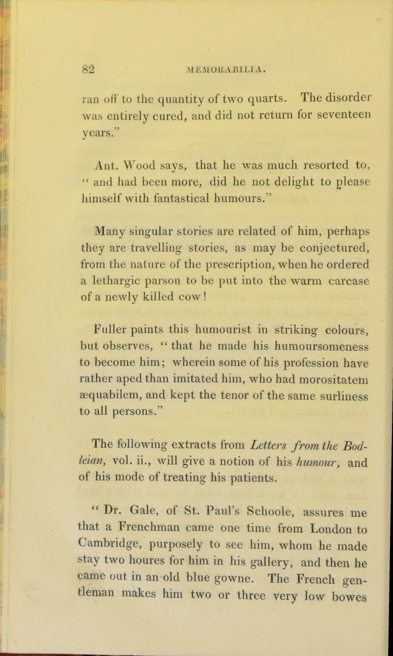 ran off to the quantity of two quarts. The disorder was entirely cured, and did not return for seventeen years. Ant. Wood says, that he was much resorted to,  and had been more, did he not delight to please himself with fantastical humours. Many singular stories are related of him, perhaps they are travelling stories, as may be conjectured, from the nature of the prescription, when he ordered a lethargic parson to be put into the warm carcase of a newly killed cow ! Fuller paints this humourist in striking colours, but observes,  that he made his humoursomeness to become him; wherein some of his profession have rather aped than imitated him, who had morositatem sequabilem, and kept the tenor of the same surliness to all persons. The following extracts from Letters from the Bod- leian, vol. ii., will give a notion of his humour, and of his mode of treating his patients.  Dr. Gale, of St. Paul's Schoole, assures me that a Frenchman came one time from London to Cambridge, purposely to see him, whom he made stay two houres for him in his gallery, and then he came out in an old blue gowne. The French gen- tleman makes him two or three very low bowes