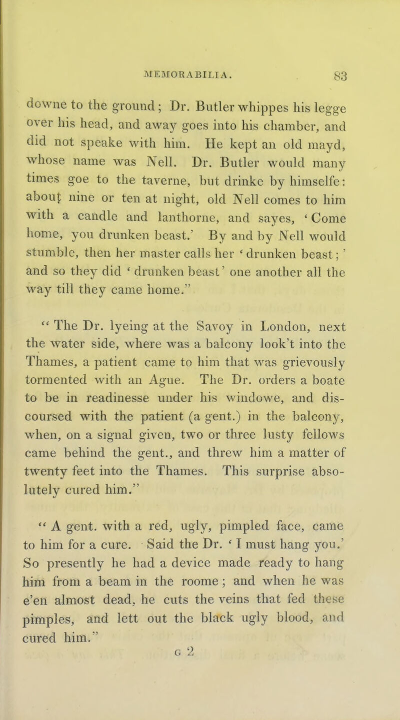 dowiie to the ground ; Dr. Butler whippes his legge over his head, and away goes into his chamber, and did not speake with him. He kept an old mayd, whose name was Nell. Dr. Butler would many times goe to the taverne, but drinke by himselfe: about nine or ten at night, old Nell comes to him with a candle and lanthorne, and sayes, 'Come home, you drunken beast.' By and by Nell would stumble, then her master calls her ' drunken beast; ' and so thev did ' drunken beast' one another all the way till they came home.' The Dr. lyeing at the Savoy in London, next the water side, where was a balcony look't into the Thames, a patient came to him that was grievously tormented with an Ague. The Dr. orders a boate to be in readinesse under his windowe, and dis- coursed with the patient (a gent.) in the balcony, when, on a signal given, two or three lusty fellows came behind the gent., and threw him a matter of twenty feet into the Thames. This surprise abso- lutely cured him. A gent, with a red, ugly, pimpled face, came to him for a cure. Said the Dr. ' I must hang you.' So presently he had a device made ready to hang him from a beam in the roome; and when he was e'en almost dead, he cuts the veins that fed these pimples, and lett out the black ugly blood, and cured him. Ci 2