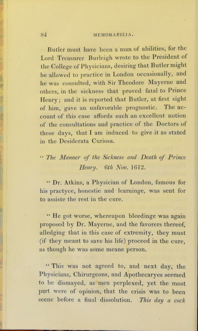 Butler must have been a man of abilities, for the Lord Treasurer Burleigh wrote to the President of the College of Physicians, desiring that Butler might be allowed to practice in London occasionally, and he was consulted, with Sir Theodore Mayerne and others, in the sickness that proved fatal to Prince Henry; and it is reported that Butler, at first sight of him, gave an unfavorable prognostic. The ac- count of this case affords such an excellent notion of the consultations and practice of the Doctors of those days, that I am induced to give it as stated in the Desiderata Curiosa.  The Manner of the Sickness and Death of Prince Henry. 6th Nov. 1612.  Dr. Atkins, a Physician of London, famous for his practyce, honestie and learninge, was sent for to assiste the rest in the cure.  He got worse, whereupon bleedinge was again proposed by Dr. Mayerne, and the favorers thereof, alledging that in this case of extremity, they must (if they meant to save his life) proceed in the cure, as though he was some meane person.  This was not agreed to, and next day, the Physicians, Chirurgeons, and Apothecaryes seemed to be dismayed, as men perplexed, yet the most part were of opinion, that the crisis was to been seene before a final dissolution. This day a cock