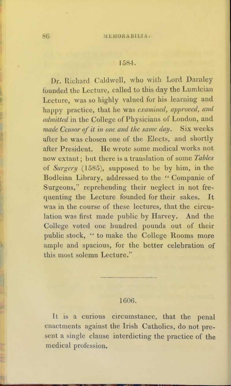 ]584. Dr. Richard Caldwell, who with Lord Darnley founded the Lecture, called to this day the Lumleian Lecture, was so highly valued for his learning and happy practice, that he was emmined, approved, and admitted in the College of Physicians of London, and made Censor of it in one and the same day. Six weeks after he was chosen one of the Elects, and shortly after President. He wrote some medical works not now extant; but there is a translation of some Tables of Surgery (1585), supposed to be by him, in the Bodleian Library, addressed to the *' Companie of Surgeons, reprehending their neglect in not fre- quenting the Lecture founded for their sakes. It was in the course of these lectures, that the circu- lation was first made public by Harvey. And the College voted one hundred pounds out of their public stock, to make the College Rooms more ample and spacious, for the better celebration of this most solemn Lecture. 1606. It is a curious circumstance, that the penal enactments against the Irish Catholics, do not pre- sent a single clause interdicting the practice of the medical profession.