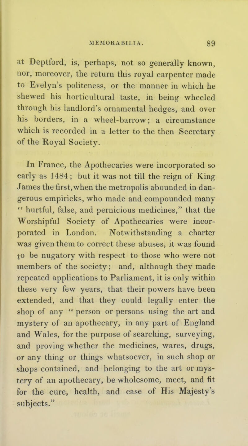 at Deptford, is, perhaps, not so generally known, nor, moreover, the return this royal carpenter made to Evelyn's politeness, or the manner in which he shewed his horticultural taste, in being wheeled through his landlord's ornamental hedges, and over his borders, in a wheel-barrow; a circumstance which is recorded in a letter to the then Secretary of the Royal Society. In France, the Apothecaries were incorporated so early as 1484 ; but it was not till the reign of King James the first,when the metropolis abounded in dan- gerous empiricks, who made and compounded many *' hurtful, false, and pernicious medicines, that the Worshipful Society of Apothecaries were incor- porated in London. Notwithstanding a charter was given them to correct these abuses, it was found to be nugatory with respect to those who were not members of the society; and, although they made repeated applications to Parliament, it is only within these very few years, that their powers have been extended, and that they could legally enter the shop of any  person or persons using the art and mystery of an apothecary, in any part of England and Wales, for the purpose of searching, surveying, and proving whether the medicines, wares, drugs, or any thing or things whatsoever, in such shop or shops contained, and belonging to the art or mys- tery of an apothecary, be wholesome, meet, and fit for the cure, health, and ease of His Majesty's subjects.