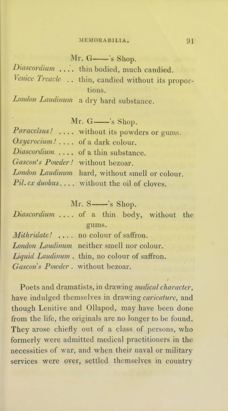 Mr. G s Shop. Diascordium thin bodied, much candied. Venice Treacle . . thin, candied without its propor- tions. London Laudinum a dry hard substance. Mr. G 's Shop. Paracelsus! .... without its powders or gums. Oxycrociuml of a dark colour. Diascordium of a thin substance. Gascon's Powder! without bezoar. London Laudinum hard, without smell or colour. Pil.ex duobus. .. . w^ithout the oil of cloves. Mr. S 's Shop. Diascordium .... of a thin body, without the gums. Mithridate! .... no colour of saffron. London Laudinum neither smell nor colour. Liquid Laudinum . thin, no colour of saffron. Gascotis Powder . without bezoar. Poets and dramatists, in drawing medical character, have indulged themselves in drawing caricature, and though Lenitive and Ollapod, may have been done from the life, the originals are no longer to be found. They arose chiefly out of a class of persons, who formerly were admitted medical practitioners in the necessities of war, and when their naval or military services were over, settled themselves in country