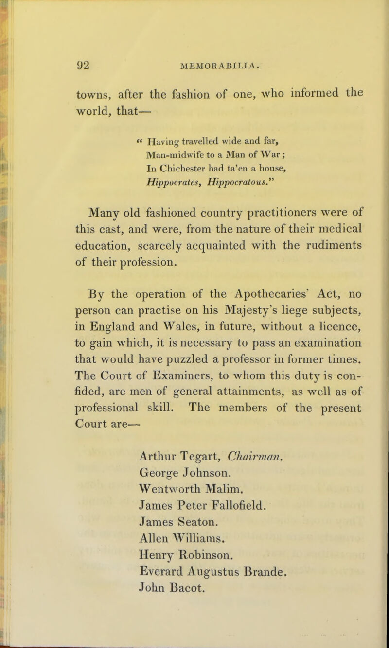 towns, after the fashion of one, who informed the world, that— ** Having travelled wide and far, Man-midwife to a Man of War; In Chichester had ta'en a house, Hippocratesf Hippocratous.*' Many old fashioned country practitioners were of this cast, and were, from the nature of their medical education, scarcely acquainted with the rudiments of their profession. By the operation of the Apothecaries' Act, no person can practise on his Majesty's liege subjects, in England and Wales, in future, without a licence, to gain which, it is necessary to pass an examination that would have puzzled a professor in former times. The Court of Examiners, to whom this duty is con- fided, are men of general attainments, as well as of professional skill. The members of the present Court are— Arthur Tegart, Chairman. George Johnson. Wentworth Malim. James Peter Fallofield. James Seaton. Allen Williams. Henry Robinson. Everard Augustus Brande. John Bacot.