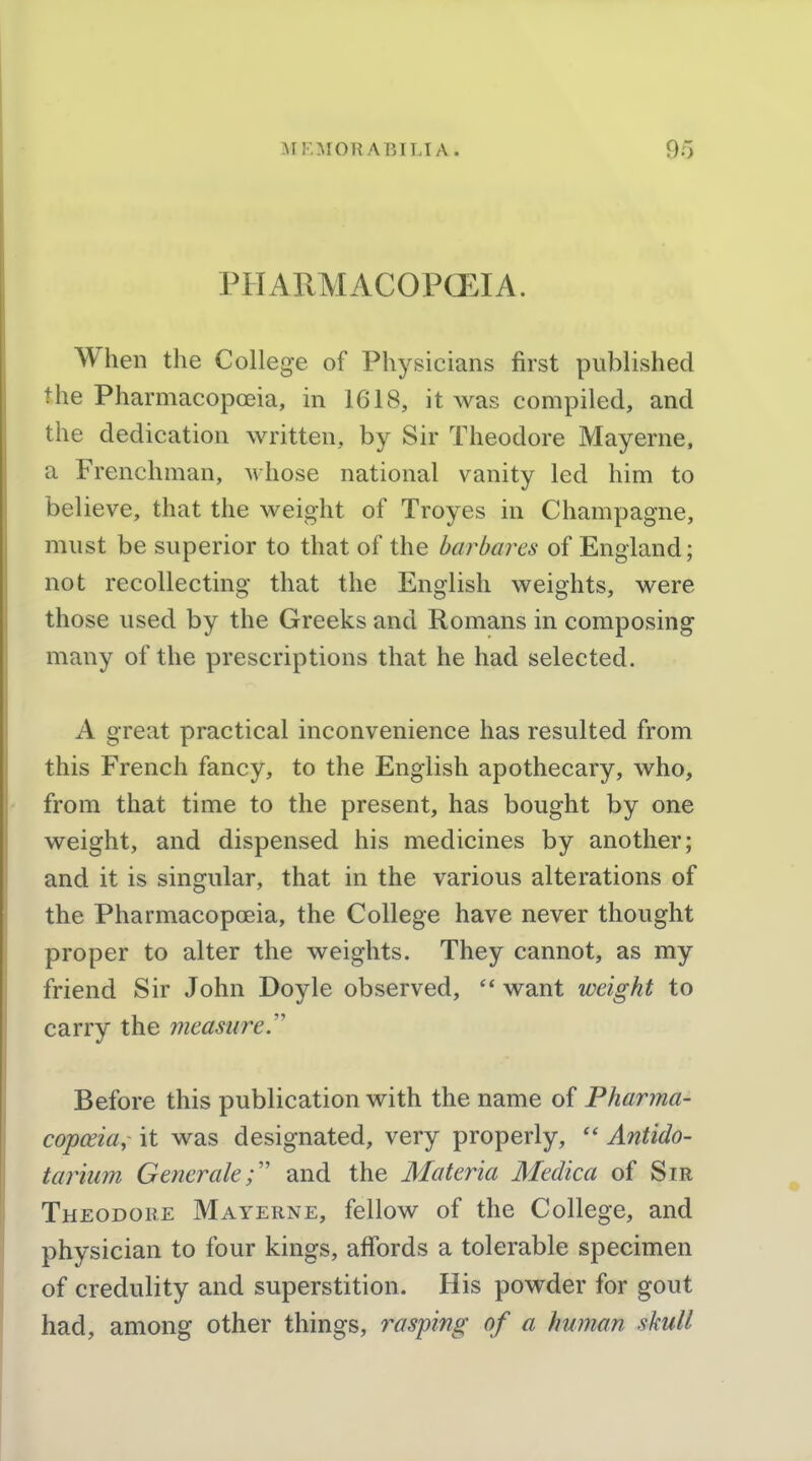 PHARMACOPOEIA. When the College of Physicians first published the Pharmacopoeia, in 1618, it was compiled, and the dedication written, by Sir Theodore Mayerne, a Frenchman, whose national vanity led him to believe, that the weight of Troyes in Champagne, must be superior to that of the harhares of England; not recollecting that the English weights, were those used by the Greeks and Romans in composing many of the prescriptions that he had selected. A great practical inconvenience has resulted from this French fancy, to the English apothecary, who, from that time to the present, has bought by one weight, and dispensed his medicines by another; and it is singular, that in the various alterations of the Pharmacopoeia, the College have never thought proper to alter the weights. They cannot, as my friend Sir John Doyle observed,  want weight to carry the measure. Before this publication with the name of Pharma- copceiui it was designated, very properly,  Antido- tarmm Generale; and the Materia Medica of Sir Theodore Mayerne, fellow of the College, and physician to four kings, affords a tolerable specimen of credulity and superstition. His powder for gout had, among other things, rasping of a human skull