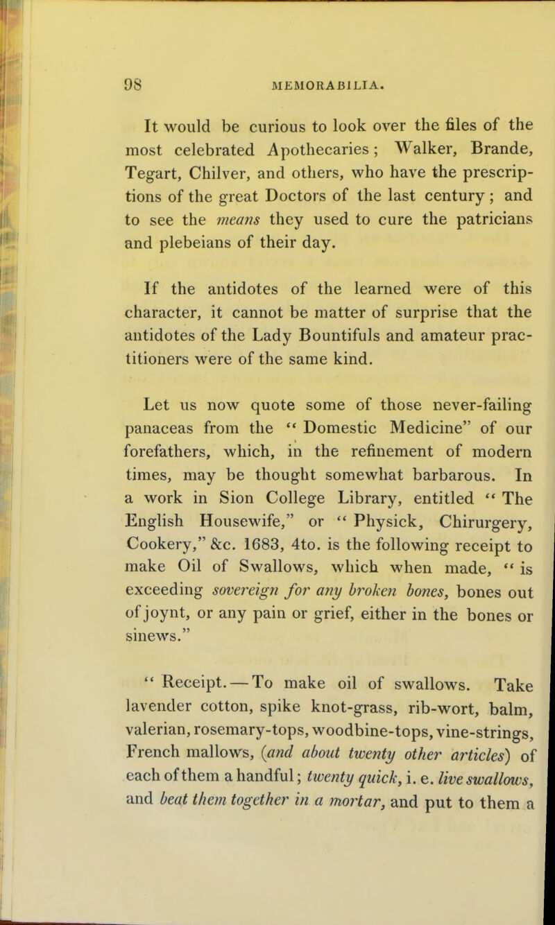 It would be curious to look over the files of the most celebrated Apothecaries; Walker, Brande, Tegart, Chilver, and others, who have the prescrip- tions of the great Doctors of the last century ; and to see the means they used to cure the patricians and plebeians of their day. If the antidotes of the learned were of this character, it cannot be matter of surprise that the antidotes of the Lady Bountifuls and amateur prac- titioners were of the same kind. Let us now quote some of those never-failing panaceas from the Domestic Medicine of our forefathers, which, in the refinement of modern times, may be thought somewhat barbarous. In a work in Sion College Library, entitled The English Housewife, or Physick, Chirurgery, Cookery, &c. 1683, 4to. is the following receipt to make Oil of Swallows, which when made, ** is exceeding sovereign for any broken bones, bones out of joynt, or any pain or grief, either in the bones or sinews. Receipt. — To make oil of swallows. Take lavender cotton, spike knot-grass, rib-wort, balm, valerian, rosemary-tops, woodbine-tops, vine-strings, French mallows, (and about twenty other articles) of each of them a handful; twenty quick, i. e. live swallows, and beat them together in a mortar, and put to them a