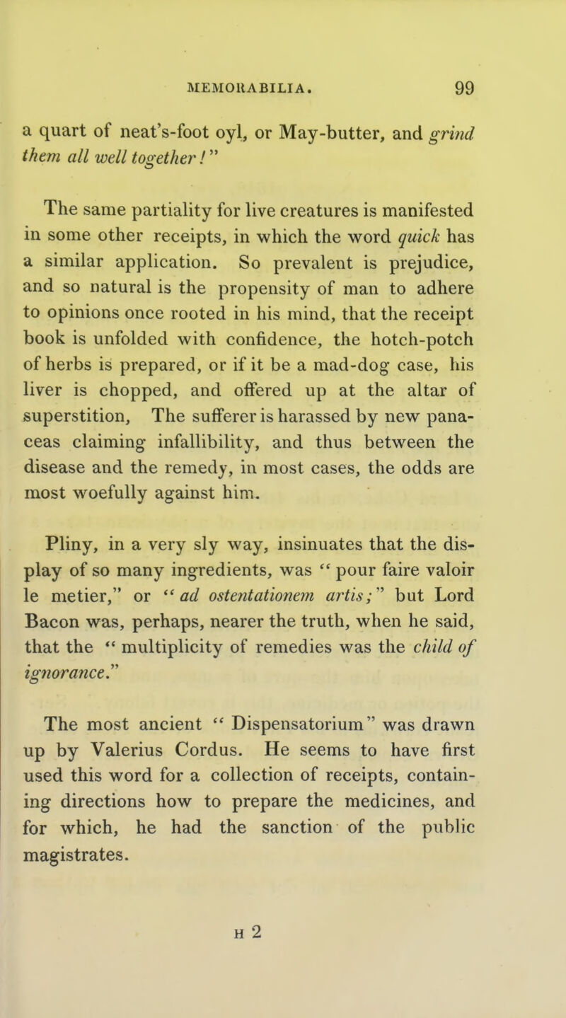 a quart of neat's-foot oyl, or May-butter, and grind them all well too-ether!'' The same partiality for live creatures is manifested in some other receipts, in which the word quick has a similar application. So prevalent is prejudice, and so natural is the propensity of man to adhere to opinions once rooted in his mind, that the receipt book is unfolded with confidence, the hotch-potch of herbs is prepared, or if it be a mad-dog case, his liver is chopped, and offered up at the altar of superstition. The sufferer is harassed by new pana- ceas claiming infallibility, and thus between the disease and the remedy, in most cases, the odds are most woefully against him, Pliny, in a very sly way, insinuates that the dis- play of so many ingredients, was  pour faire valoir le metier, or ''ad ostentationem artis;'' but Lord Bacon was, perhaps, nearer the truth, when he said, that the *' multiplicity of remedies was the child of ignorance'' The most ancient Dispensatorium was drawn up by Valerius Cordus. He seems to have first used this word for a collection of receipts, contain- ing directions how to prepare the medicines, and for which, he had the sanction of the public magistrates. H 2