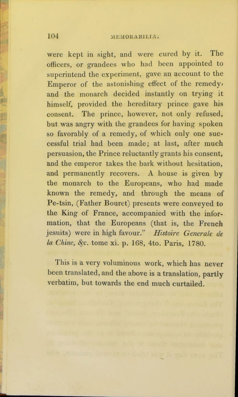 were kept in sight, and were cured by it. The officers, or grandees who had been appointed to superintend the experiment, gave an account to the Emperor of the astonishing effect of the remedy* and the monarch decided instantly on trying it himself, provided the hereditary prince gave his consent. The prince, however, not only refused, but was angry with the grandees for having spoken so favorably of a remedy, of which only one suc- cessful trial had been made; at last, after much persuasion, the Prince reluctantly grants his consent, and the emperor takes the bark without hesitation, and permanently recovers. A house is given by the monarch to the Europeans, who had made known the remedy, and through the means of Pe-tsin, (Father Bouret) presents were conveyed to the King of France, accompanied with the infor- mation, that the Europeans (that is, the French Jesuits) were in high favour. Histoire Generale de la Chine, S^c. tome xi. p. 168, 4to. Paris, 1780. This is a very voluminous work, which has never been translated, and the above is a translation, partly verbatim, but towards the end much curtailed.