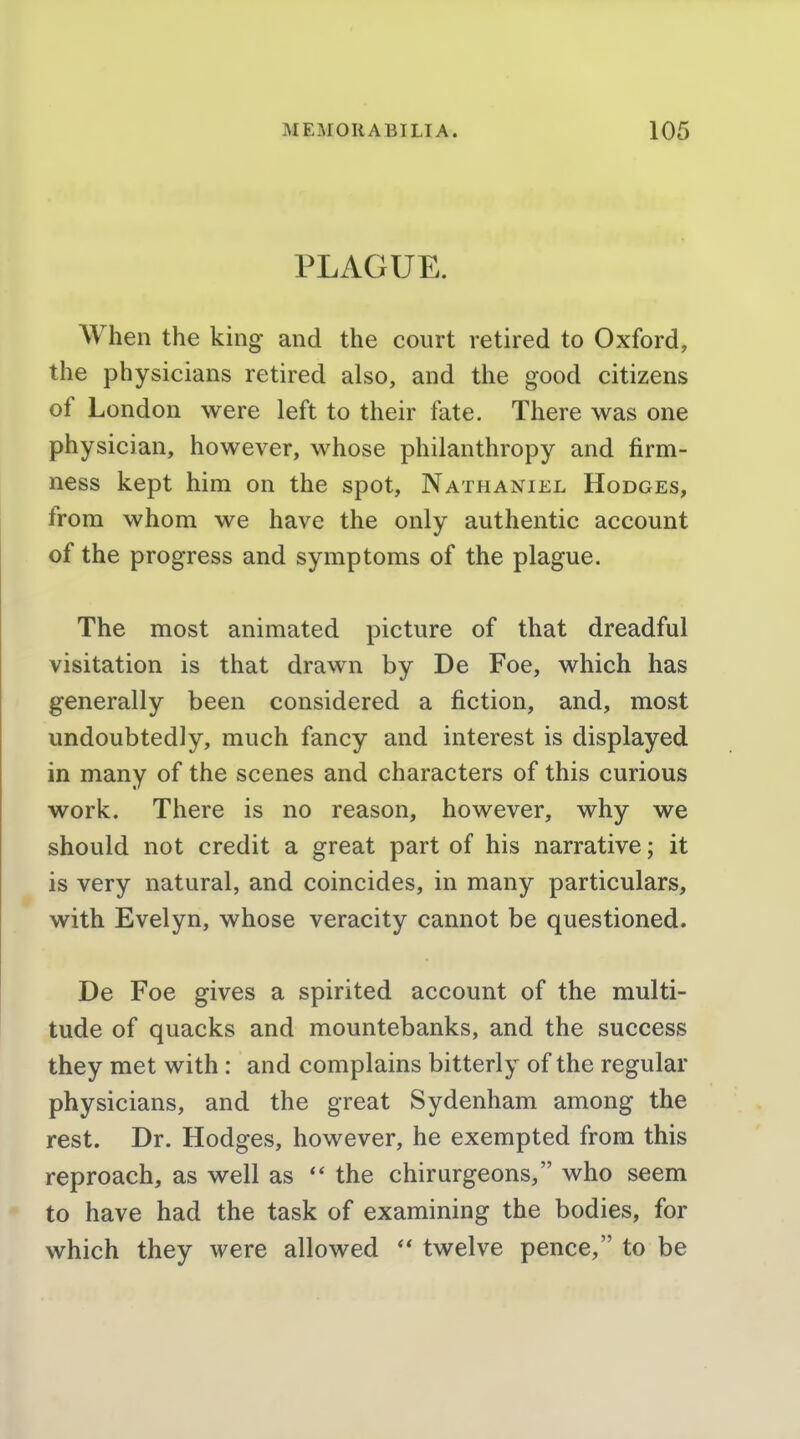PLAGUE. When the king and the court retired to Oxford, the physicians retired also, and the good citizens of London were left to their fate. There was one physician, however, whose philanthropy and firm- ness kept him on the spot, Nathaniel Hodges, from whom we have the only authentic account of the progress and symptoms of the plague. The most animated picture of that dreadful visitation is that drawn by De Foe, which has generally been considered a fiction, and, most undoubtedly, much fancy and interest is displayed in many of the scenes and characters of this curious work. There is no reason, however, why we should not credit a great part of his narrative; it is very natural, and coincides, in many particulars, with Evelyn, whose veracity cannot be questioned. De Foe gives a spirited account of the multi- tude of quacks and mountebanks, and the success they met with: and complains bitterly of the regular physicians, and the great Sydenham among the rest. Dr. Hodges, however, he exempted from this reproach, as well as the chirurgeons, who seem to have had the task of examining the bodies, for which they were allowed  twelve pence, to be