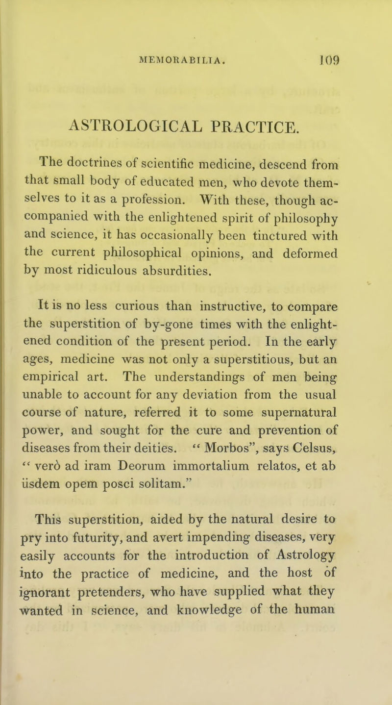 ASTROLOGICAL PRACTICE. The doctrines of scientific medicine, descend from that small body of educated men, who devote them- selves to it as a profession. With these, though ac- companied with the enlightened spirit of philosophy and science, it has occasionally been tinctured with the current philosophical opinions, and deformed by most ridiculous absurdities. It is no less curious than instructive, to compare the superstition of by-gone times with the enlight- ened condition of the present period. In the early ages, medicine was not only a superstitious, but an empirical art. The understandings of men being unable to account for any deviation from the usual course of nature, referred it to some supernatural power, and sought for the cure and prevention of diseases from their deities.  Morbos, says Celsus, verd ad iram Deorum immortalium relatos, et ab iisdem opem posci solitam. This superstition, aided by the natural desire to pry into futurity, and avert impending diseases, very easily accounts for the introduction of Astrology into the practice of medicine, and the host of ignorant pretenders, who have supplied what they wanted in science, and knowledge of the human