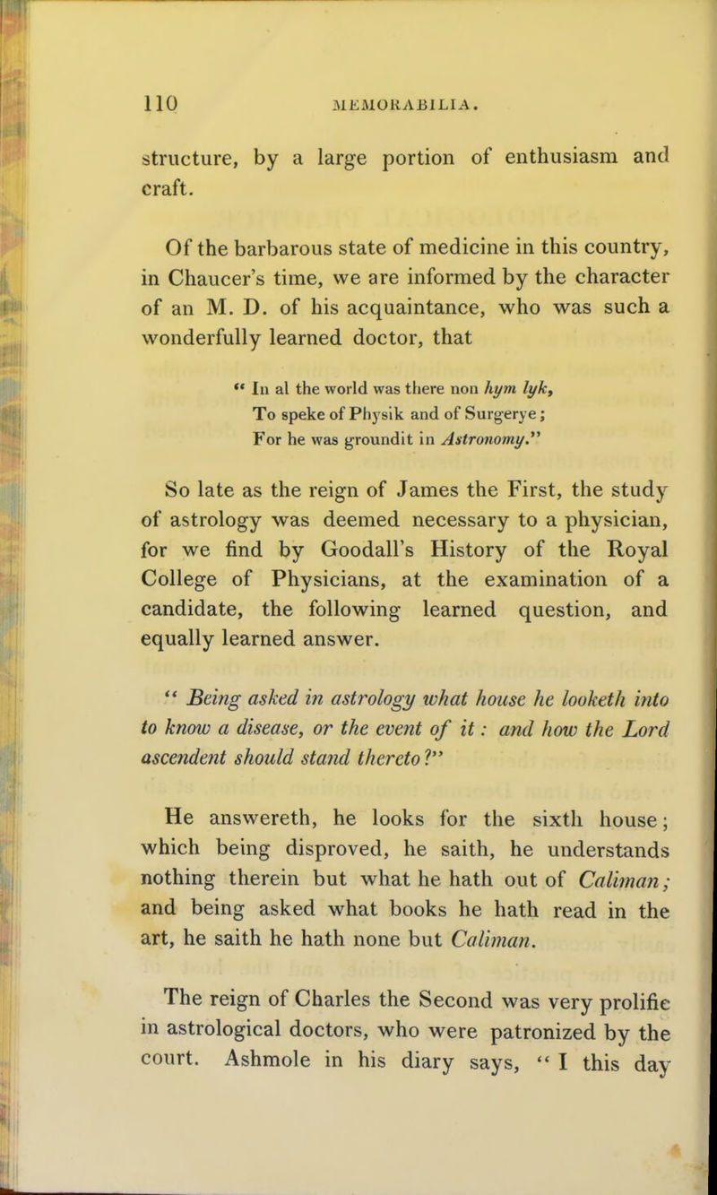 structure, by a large portion of enthusiasm and craft. Of the barbarous state of medicine in this country, in Chaucer's time, we are informed by the character of an M. D. of his acquaintance, who was such a wonderfully learned doctor, that ** In al the world was there non hym lyk. To speke of Phj^sik and of Surgerye; For he was groundit in Astronomy.*^ So late as the reign of James the First, the study of astrology was deemed necessary to a physician, for we find by Goodall's History of the Royal College of Physicians, at the examination of a candidate, the following learned question, and equally learned answer. ** Being asked in astrology what house he looketh into to know a disease, or the event of it: and how the Lord ascendent should stand thereto ? He answereth, he looks for the sixth house; which being disproved, he saith, he understands nothing therein but what he hath out of Caliman; and being asked what books he hath read in the art, he saith he hath none but Caliman. The reign of Charles the Second was very prolific in astrological doctors, who were patronized by the court. Ashmole in his diary says, *' I this day