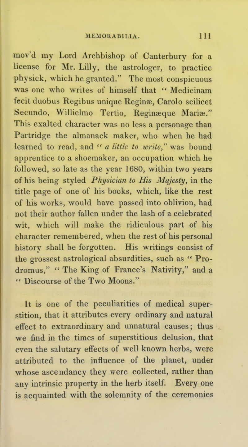 mov'd my Lord Archbishop of Canterbury for a license for Mr. Lilly, the astrologer, to practice physick, which he granted. The most conspicuous was one who writes of himself that  Medicinam fecit duobus Regibus unique Reginae, Carolo scilicet Secundo, Willielmo Tertio, Reginseque Mariae. This exalted character was no less a personage than Partridge the almanack maker, who when he had learned to read, and a little to zvrite,'' was bound apprentice to a shoemaker, an occupation which he followed, so late as the year 1680, within two years of his being styled Physician to His Majesty^ in the title page of one of his books, which, like the rest of his works, would have passed into oblivion, had not their author fallen under the lash of a celebrated wit, which will make the ridiculous part of his character remembered, when the rest of his personal history shall be forgotten. His writings consist of the grossest astrological absurdities, such as ** Pro- dromus,  The King of France's Nativity, and a *' Discourse of the Two Moons. It is one of the peculiarities of medical super- stition, that it attributes every ordinary and natural effect to extraordinary and unnatural causes; thus we find in the times of superstitious delusion, that even the salutary effects of well known herbs, were attributed to the influence of the planet, under whose ascendancy they were collected, rather than any intrinsic property in the herb itself. Every one is acquainted with the solemnity of the ceremonies