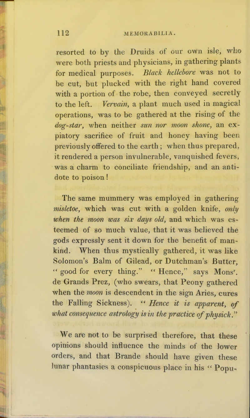 resorted to by the Druids of our own isle, who were botii priests and physicians, in gathering plants for medical purposes. Black hellebore was not to be cut, but plucked with the right hand covered with a portion of the robe, then conveyed secretly to the left. Vervain, a plant much used in magical operations, was to be gathered at the rising of the dog-star, when neither sun nor moon shone, an ex- piatory sacrifice of fruit and honey having been previously offered to the earth; when thus prepared, it rendered a person invulnerable, vanquished fevers, was a charm to conciliate friendship, and an anti- dote to poison! The same mummery was employed in gathering misletoe, which was cut with a golden knife, onli/ when the moon was six days old, and which was es- teemed of so much value, that it was believed the gods expressly sent it down for the benefit of man- kind. When thus mystically gathered, it was like Solomon's Balm of Gilead, or Dutchman's Butter, good for every thing.  Hence, says Mons^ de Grands Prez, (who swears, that Peony gathered when the moon is descendent in the sign Aries, cures the Falling Sickness). Hence it is apparent, of what consequence astrology is in the practice ofphysick.'' We are not to be surprised therefore, that these opinions should influence the minds of the lower orders, and that Brande should have given these lunar phantasies a conspicuous place in his Popu-
