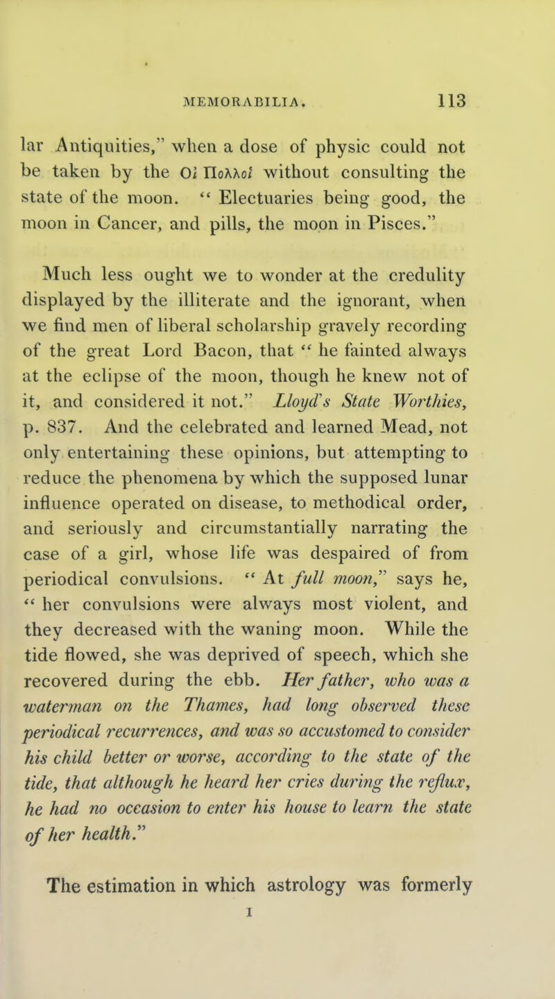 lar Antiquities, when a dose of physic could not be taken by the Oi UoKhot without consulting the state of the moon. Electuaries being good, the moon in Cancer, and pills, the moon in Pisces. Much less ought we to wonder at the credulity displayed by the illiterate and the ignorant, when we find men of liberal scholarship gravely recording of the great Lord Bacon, that he fainted always at the eclipse of the moon, though he knew not of it, and considered it not. Lloyd's State Worthies, p. 837. And the celebrated and learned Mead, not only entertaining these opinions, but attempting to reduce the phenomena by which the supposed lunar influence operated on disease, to methodical order, and seriously and circumstantially narrating the case of a girl, whose life was despaired of from periodical convulsions.  At full moon/' says he,  her convulsions were always most violent, and they decreased with the waning moon. While the tide flowed, she was deprived of speech, which she recovered during the ebb. Her father, who was a waterman on the Thames, had long observed these periodical recurixnces, and was so accustomed to consider his child better or worse, according to the state of the tide, that although he heard her cries during the reflux, he had no occasion to enter his house to learn the state of her health.'' The estimation in which astrology was formerly I