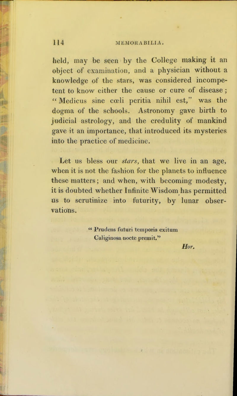 held, may be seen by the College making it an object of examination, and a physician without a knowledge of the stars, was considered incompe- tent to know either the cause or cure of disease ;  Medicus sine coeli peritia nihil est, was the dogma of the schools. Astronomy gave birth to judicial astrology, and the credulity of mankind gave it an importance, that introduced its mysteries into the practice of medicine. Let us bless our stars, that we live in an age, when it is not the fashion for the planets to influence these matters; and when, with becoming modesty, it is doubted whether Infinite Wisdom has permitted us to scrutinize into futurity, by lunar obser- vations. '* Prudens futuri temporis exitum Caliginosa nocte premit. Hor.