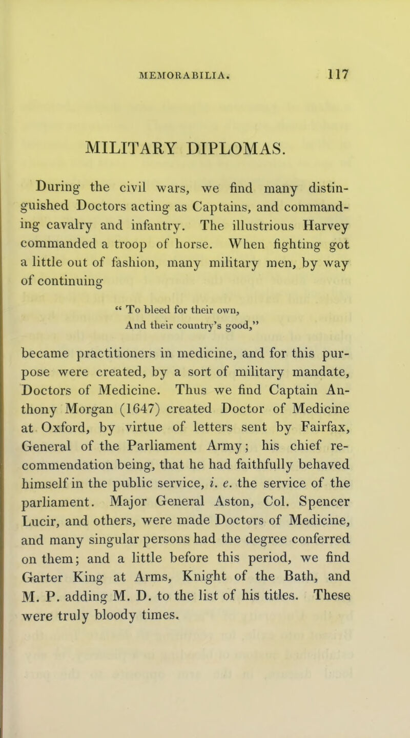 MILITARY DIPLOMAS. During the civil wars, we find many distin- guished Doctors acting as Captains, and command- ing cavalry and infantry. The illustrious Harvey commanded a troop of horse. When fighting got a little out of fashion, many military men, by way of continuing *' To bleed for their own. And their country's good, became practitioners in medicine, and for this pur- pose were created, by a sort of military mandate. Doctors of Medicine. Thus we find Captain An- thony Morgan (1647) created Doctor of Medicine at Oxford, by virtue of letters sent by Fairfax, General of the Parliament Army; his chief re- commendation being, that he had faithfully behaved himself in the public service, i. e. the service of the parliament. Major General Aston, Col. Spencer Lucir, and others, were made Doctors of Medicine, and many singular persons had the degree conferred on them; and a little before this period, we find Garter King at Arms, Knight of the Bath, and M. P. adding M. D. to the list of his titles. These were truly bloody times.