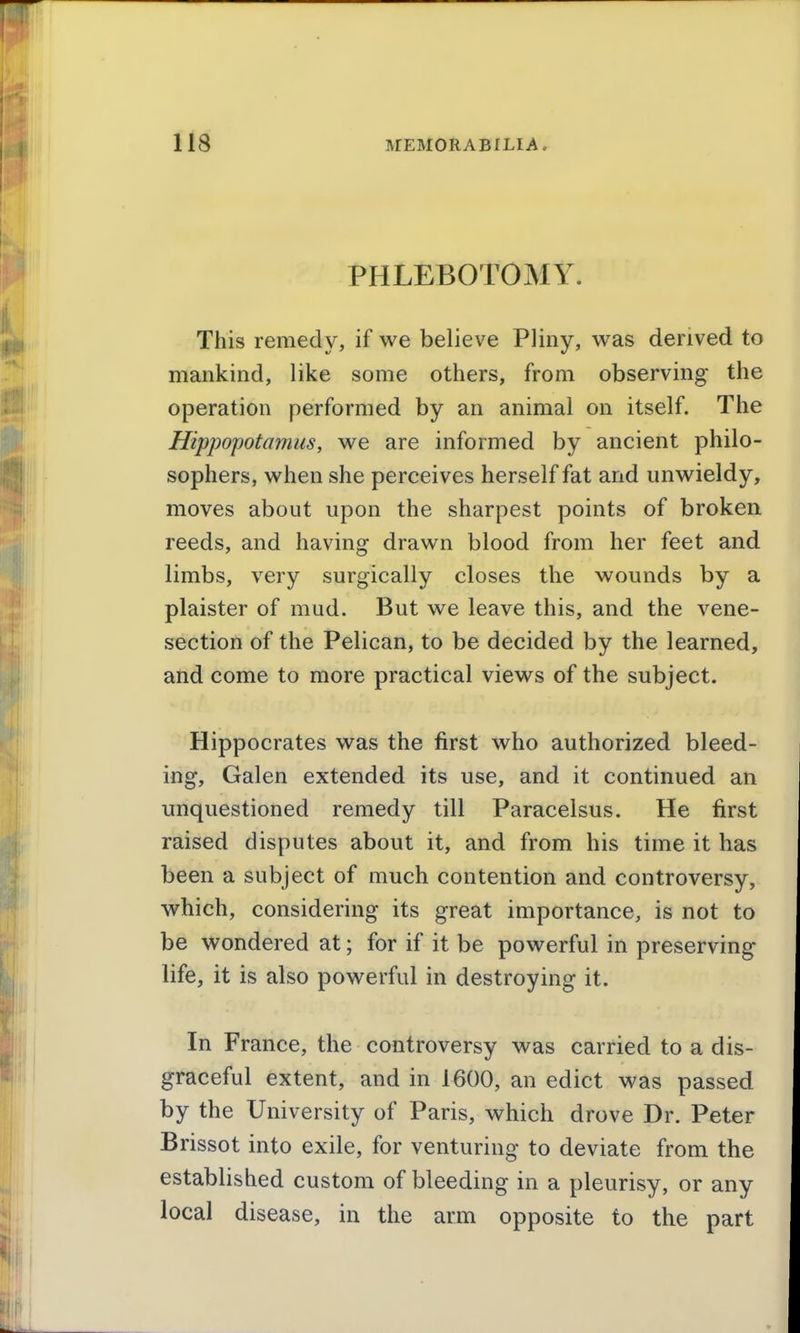 PHLEBOTOMY. This remedy, if we believe Pliny, was derived to mankind, like some others, from observing the operation performed by an animal on itself. The Hippopotamus, we are informed by ancient philo- sophers, when she perceives herself fat and unwieldy, moves about upon the sharpest points of broken reeds, and having drawn blood from her feet and limbs, very surgically closes the wounds by a plaister of mud. But we leave this, and the vene- section of the Pelican, to be decided by the learned, and come to more practical views of the subject. Hippocrates was the first who authorized bleed- ing, Galen extended its use, and it continued an unquestioned remedy till Paracelsus. He first raised disputes about it, and from his time it has been a subject of much contention and controversy, which, considering its great importance, is not to be wondered at; for if it be powerful in preserving life, it is also powerful in destroying it. In France, the controversy was carried to a dis- graceful extent, and in 1600, an edict was passed by the University of Paris, which drove Dr. Peter Brissot into exile, for venturing to deviate from the established custom of bleeding in a pleurisy, or any local disease, in the arm opposite to the part