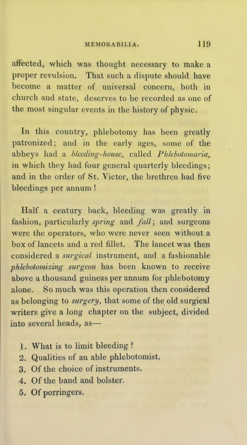 affected, which was thought necessary to make a proper revulsion. That such a dispute should have become a matter of universal concern, both in church and state, deserves to be recorded as one of the most singular events in the history of physic. In this country, phlebotomy has been greatly patronized; and in the early ages, some of the abbeys had a bleeding-house, called Phlebotomaria, in which they had four general quarterly bleedings; and in the order of St. Victor, the brethren had five bleedings per annum ! Half a century back, bleeding was greatly in fashion, particularly spring and fall\ and surgeons were the operators, who were never seen without a box of lancets and a red fillet. The lancet was then considered a surgical instrument, and a fashionable phlebotomizing surgeon has been known to receive above a thousand guineas per annum for phlebotomy alone. So much was this operation then considered as belonging to surgery, that some of the old surgical writers give a long chapter on the subject, divided into several heads, as— 1. What is to limit bleeding ? 2. Qualities of an able phlebotomist. 3. Of the choice of instruments. 4. Of the band and bolster. 5. Of porringers.