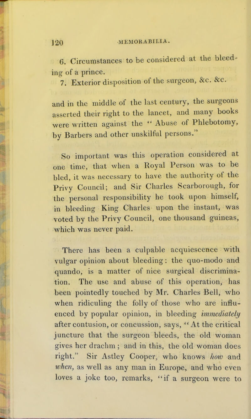 6. Circumstances to be considered at the bleed- ing of a prince. 7. Exterior disposition of the surgeon, &c. &c. and in the middle of the last century, the surgeons asserted their right to the lancet, and many books were written against the  Abuse of Phlebotomy, by Barbers and other unskilful persons. So important was this operation considered at one time, that when a Royal Person was to be bled, it was necessary to have the authority of the Privy Council; and Sir Charles Scarborough, for the personal responsibihty he took upon himself, in bleeding King Charles upon the instant, was voted by the Privy Council, one thousand guineas, which was never paid. There has been a culpable acquiescence with vulgar opinion about bleeding: the quo-modo and quando, is a matter of nice surgical discrimina- tion. The use and abuse of this operation, has been pointedly touched by Mr. Charles Bell, who when ridiculing the folly of those who are influ- enced by popular opinion, in bleeding immediately after contusion, or concussion, says, At the critical juncture that the surgeon bleeds, the old woman gives her drachm ; and in this, the old woman does right. Sir Astley Cooper, who knows how and when, as well as any man in Europe, and who even loves a joke too, remarks, if a surgeon were to